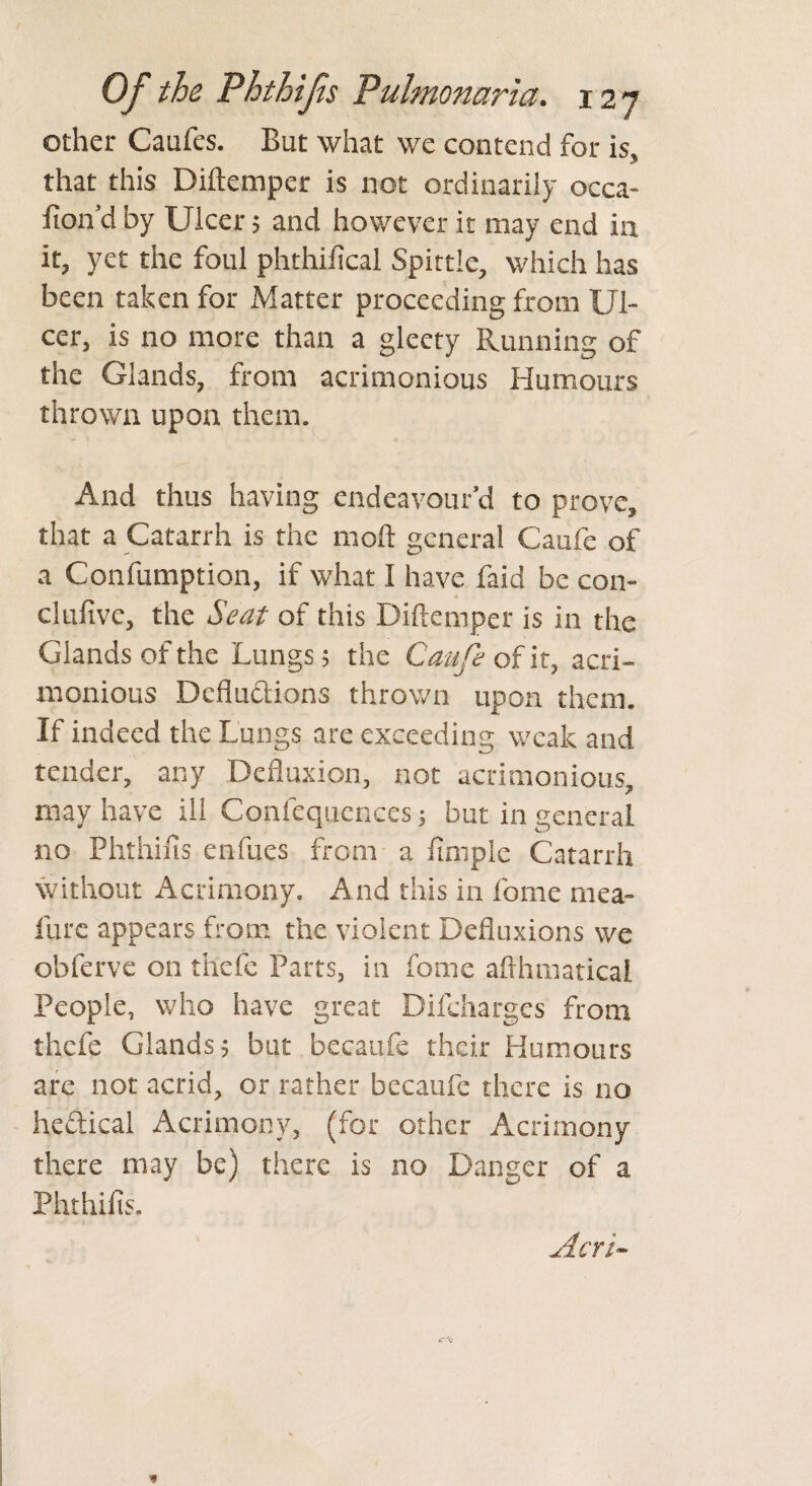 other Caufes. But what we contend for is, that this Diftemper is not ordinarily occa¬ sion'd by Ulcer 5 and however it may end in it, yet the foul phthifical Spittle, which has been taken for Matter proceeding from Ul¬ cer, is no more than a gleety Running of the Glands, from acrimonious Humours thrown upon them. And thus having endeavour'd to prove, that a Catarrh is the mod: general Caufe of a Confumption, if what I have faid be con- clufive, the Seat of this Diftemper is in the Glands of the Lungs 5 the Caufe of it, acri¬ monious Dcfluctions thrown upon them. If indeed the Lungs are exceeding weak and tender, any Defluxion, not acrimonious, may have ill Confequences 5 but in general no Phthifis enfues from a Ample Catarrh without Acrimony. And this in feme mea- liire appears from the violent Defluxions we obferve on thefe Parts, in fome afthmatical People, who have great Difcharges from thefe Glands? but becaufe their Humours are not acrid, or rather becaufe there is no hectical Acrimony, (for other Acrimony there may be) there is no Danger of a Phthifis. Acri-