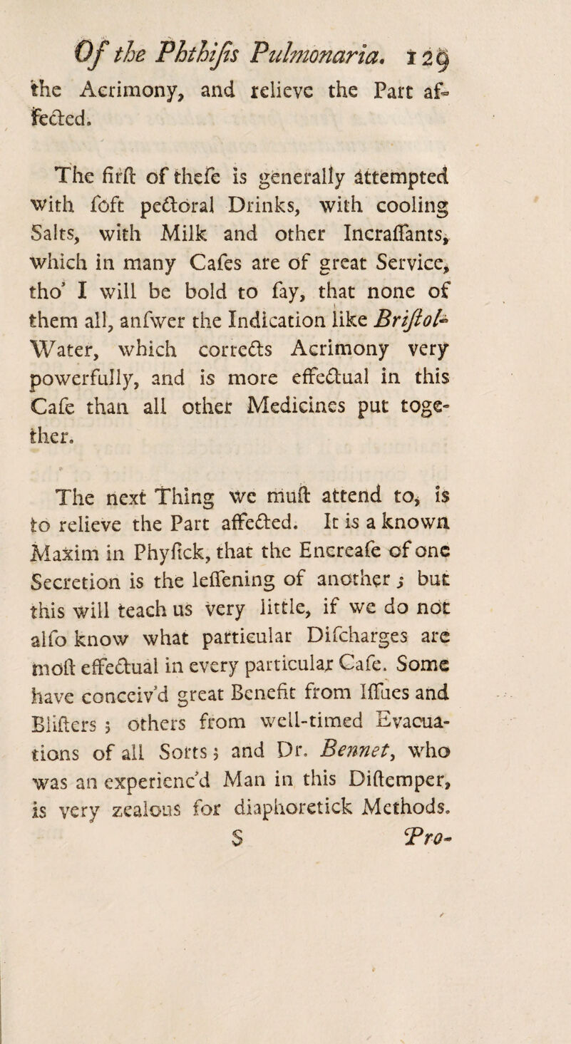 the Acrimony, and relieve the Part af¬ fected. The firfl: of fchefe is generally attempted with foft pe&oral Drinks, with cooling Salts, with Milk and other Incrafiants, which in many Cafes are of great Service, tho’ I wiil be bold to fay, that none of them all, anfwer the Indication like Brijtofe Water, which corredts Acrimony very powerfully, and is more effectual in this Cafe than all other Medicines put toge¬ ther. The next Thing We rauli attend to, is to relieve the Part affedted. It is a known Maxim in Phyftck, that the Encreafe of one Secretion is the leifening of another j but this will teach us very little, if we do not alfo know what particular Difcharges are molt effectual in every particular Cafe. Some have conceiv’d great Benefit from Iffues and Blitters ; others from well-timed Evacua¬ tions of all Sorts; and Dr. Bennet, who was an experienc’d Man in this Diftemper, is very zealous for diaphoretick Methods. S Pro-