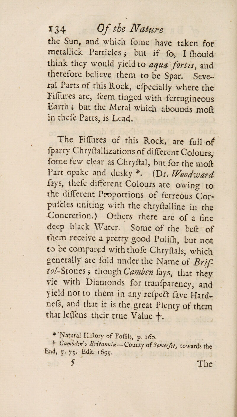 the Sun, and which feme have taken for mctaliick Particles ; but if fo, I fhould think they would yield to aqua fort is, and therefore believe them to be Spar. Seve¬ ral Parts of this Rock, efpecially where the FilTures are, feem tinged with ferrugineous Earth ; but the Metal which abounds moft in thefe Parts, is Lead. The Fiffures of this Rock, are full of sparry Chryftallizations of different Colours, fome few clear as Chryftal, but for the moft Part opake and dusky *. (Dr. Woodward fays, thefe different Colours are owing to the different Proportions of ferreous Cor- pufcles uniting with the chryftalline in the Concretion.) Others there are of a fine deep black Water. Some of the beft of them receive a pretty good Polith, but not to be compared with thofe Chryflals, which generally are fold under the Name of Brif tol-Stones; though Cambgn fays, that they vie with Diamonds for tranfparency, and yield not to them in any refpeft fave Hard- nefs, and that it is the great Plenty of them that leffens their true Value f, * Natural Hiftory of Foffils, p. 160. t Cambdens Britannia—County of Scmer/a, towards the End, p, 7;. Edit, i6gj. f The