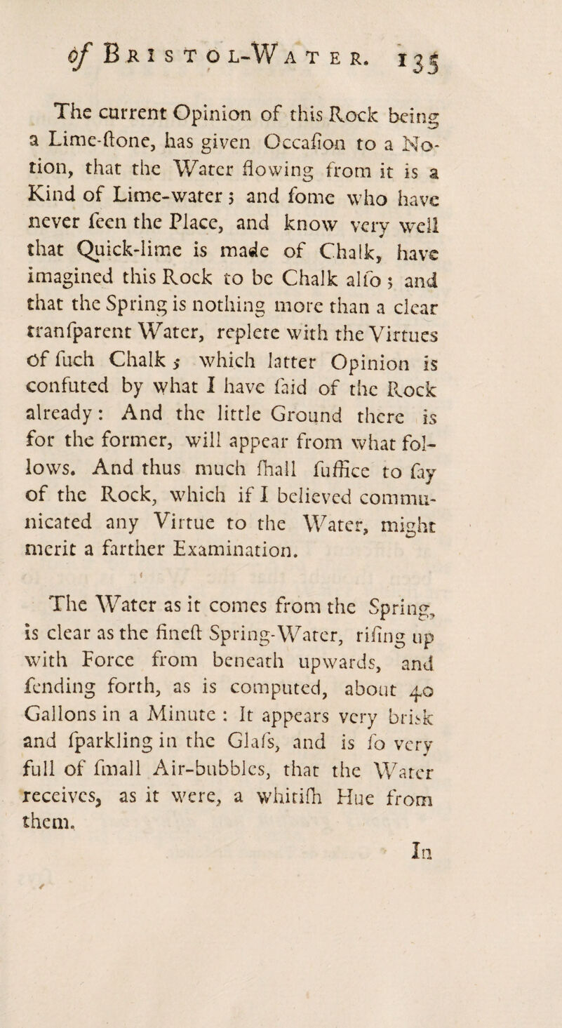 The current Opinion of this Rock being a Lime-flone, has given Occafion to a No¬ tion, that the Water flowing from it is a Kind of Lime-water; and fome who have never feen the Place, and know very well that Quick-lime is made of Chalk, have imagined this Rock to be Chalk alfo ; and that the Spring is nothing more than a clear rranfparent Water, replete with the Virtues Of fuch Chalk ,* which latter Opinion is confuted by what I have faid of the R,ock already: And the little Ground there is for the former, will appear from what fol¬ lows. And thus much fhall fuffice to fay of the Rock, which if I believed commu¬ nicated any Virtue to the Water, might merit a farther Examination. < The Water as it conies from the Spring, is clear as the fined Spring-Water, riling up with Force from beneath upwards, and fending forth, as is computed, about 40 Gallons in a Minute : It appears very brisk and fparkling in the Glafs, and is fo very m full of fmall Air-bubbles, that the Water receives, as it were, a whitifh Hue from them. In