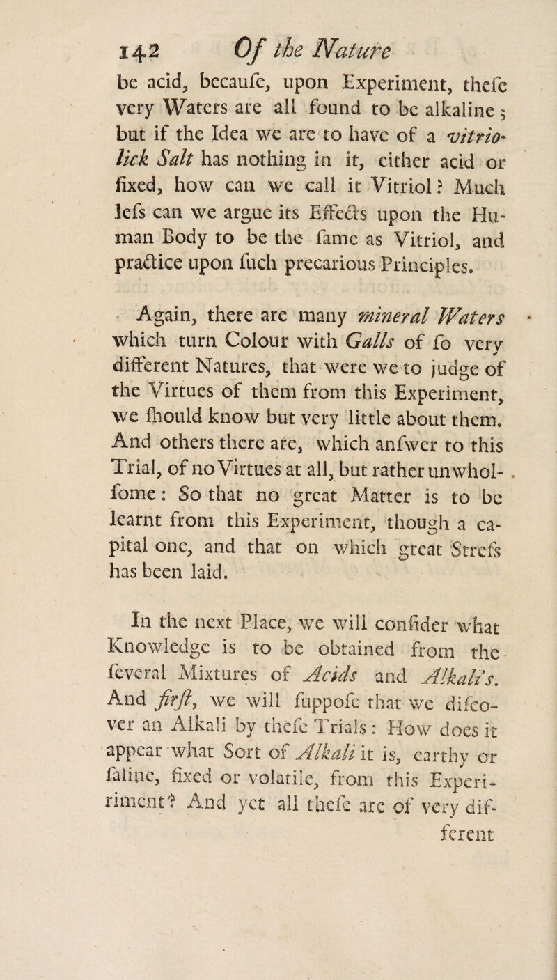 be acid, becaufe, upon Experiment, thefe very Waters are all found to be alkaline ; but if the Idea we are to have of a vitrio• lick Salt has nothing in it, either acid or fixed, how can we call it Vitriol? Much lefs can we argue its Effects upon the Hu¬ man Body to be the fame as Vitriol, and practice upon fuch precarious Principles. Again, there are many mineral Waters which turn Colour with Galls of fo verv different Natures, that were we to judge of the Virtues of them from this Experiment, we fliould know but very little about them. And others there are, which anfwer to this Trial, of no Virtues at all, but rather unwhol- . fome: So that no great Matter is to be learnt from this Experiment, though a ca¬ pital one, and that on which great Strefs has been laid. In the next Place, we will confider what Knowledge is to be obtained from the and Ahkalis. And fir ft) we will fuppofe that \vc difeo- ver an Alkali by thefe i rials i Plow does it appear -what Sort of Alkali it is, earthy or faliae, fixed or volatile, from this Experi- rimerits And yet all thefe are of very dif¬ ferent