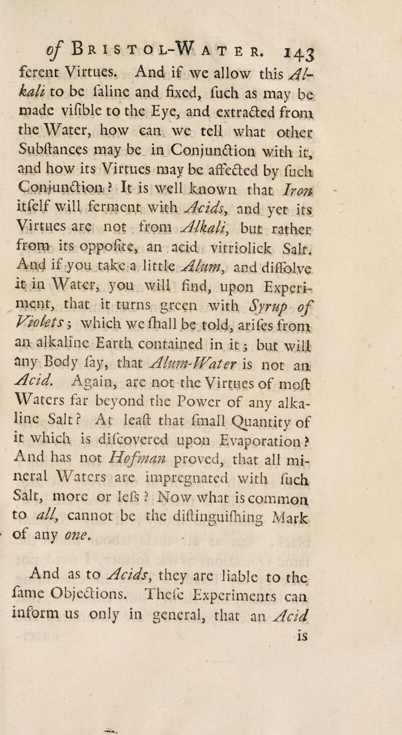 ferent Virtues. And if we allow this Al¬ kali to be faline and fixed, fuch as may be made vifible to the Eye, and extradled from the Water, how can we tell what other Subftances may be in Conjundtion with ir, and how its Virtues may be affedted by fuch Conjunction ? It is well known that Iron itfelf will ferment with Acids, and yet its Virtues are not from Alkali, but rather from its oppolite, an acid vitriolick Salt. And if you take a little Alum, and dilfolve it in Water, you will find, upon Experi¬ ment, that it turns green with Syrup of Violets j which we fhall be told, arifes from an alkaline Earth contained in it; but will any Body fay, that Alum-Water is not an Acid. Again, are not the Virtues of mod: Waters far beyond the Power of any alka¬ line Salt? At lead that fmall Quantity of it which is difeovered upon Evaporation? And has not Hofman proved, that all mi¬ neral Waters are impregnated with fuch Salt, more or lefs ? Now what is common to all, cannot be the diftinguifhing Mark of any one. And as to Acids, they are liable to the fame Objections. Thefe Experiments can inform us only in general, that an Acid is