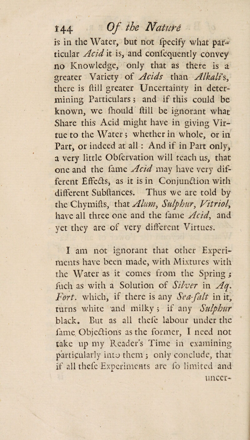 is in the Water, but not fpecify what pat- ticular Acid it is, and confequently convey no Knowledge, only that as there is a greater Variety of Acids than Alkalis, there is ftill greater Uncertainty in deter¬ mining Particulars 5 and if this could be known, we Ihould ftill be ignorant what Share this Acid might have in giving Vir¬ tue to the Water, whether in whole, or in Part* or indeed at all: And if in Part only, a very little Obfervation will teach us, that one and the fame Acid may have very dif¬ ferent Effects* as it is in Conjunction with different Subftances. Thus we are told by the Chymifts, that Alum> Sulphur, Vitriol, have all three one and the fame Acid, and yet they are of very different Virtues* I am not ignorant that other Experi¬ ments have been made, with Mixtures with the Water as it comes from the Spring % inch as with a Solution of Silver in Aq. Fort, which, if there is any Sea-falt in it, turns white and milky > if any Sulphur black. But as all thefe labour under the fame. Objections as the former, I need not take up my Reader's Time in examining particularly into them 5 only conclude, that if all thefe Experiments are fo limited and uncer-