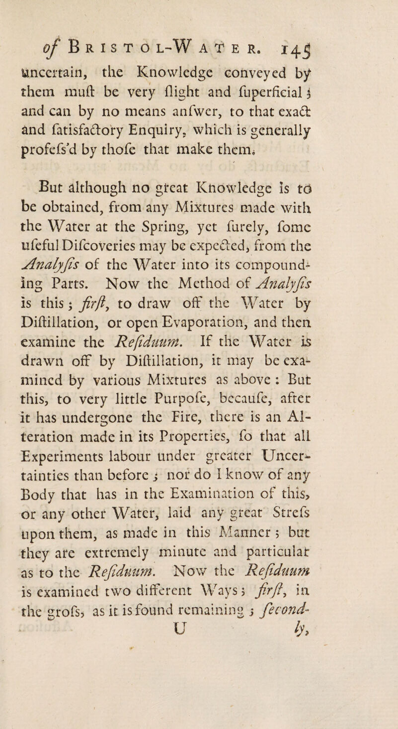 Uncertain, the Knowledge conveyed b/ them mull: be very flight and fuperfkial i and can by no means anfwer, to that exad and fatisfadory Enquiry, which is generally profefs’d by thofe that make them. But although no great Knowledge is to be obtained, from any Mixtures made with the Water at the Spring, yet furely, fome ufeful Difcoveries may be expeded, from the Analyfis of the Water into its compound- Ing Parts. Now the Method of Analyfis is this * fir ft, to draw off the Water by Diftiilation, or open Evaporation, and then examine the Refiduum. If the Water is drawn oft by Diftiilation, it may be exa¬ mined by various Mixtures as above : But this, to very little Purpofe, becaufe, after it has undergone the Fire, there is an Al¬ teration made in its Properties, fo that all Experiments labour under greater Uncer¬ tainties than before j nor do I know of any Body that has in the Examination of this* or any other Water, laid any great Strefs upon them, as made in this Manner ; but they are extremely minute and particular as to the Refiduum. Now the Refiduum is examined two different Ways 3 fir ft y in the grofsj as it is found remaining j fecond- U ' lh