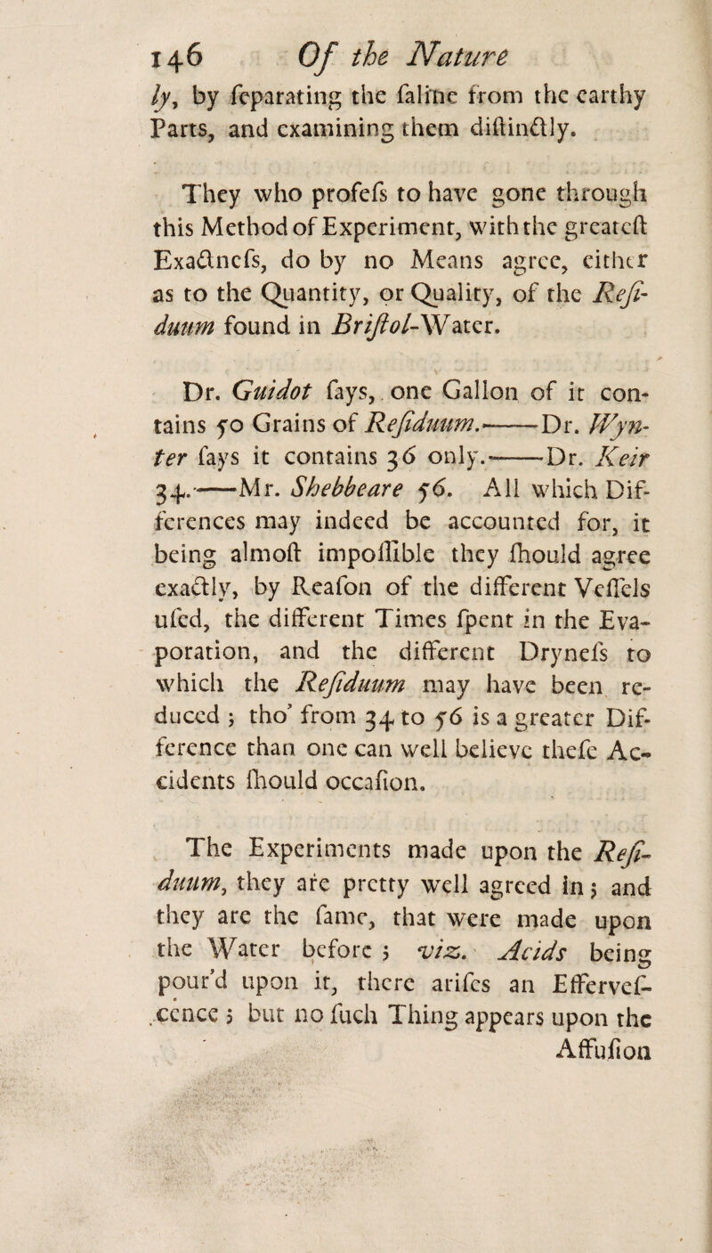 lyy by feparating the falrne from the earthy Parts, and examining them diftinftly. They who profefs to have gone through this Method of Experiment, with the great eft Exa&ncfs, do by no Means agree, either as to the Quantity, or Quality, of the Refi- duirn found in Briftol-Water. Dr. Guidot fays, one Gallon of it con¬ tains yo Grains of Rejiduum.—Dr. Wyn- ter fays it contains 36 only.-—Dr. Keir 34.-Mr. Shebbeare 56. All which Dif¬ ferences may indeed be accounted for, it being almoft impollible they fhould agree exactly, by Reafon of the different Veffels ufed, the different Times fpent in the Eva¬ poration, and the different Drynefs to which the Rejiduum may have been re¬ duced ; tho’ from 34 to y6 is a greater Dif¬ ference than one can well believe thefe Ac¬ cidents fhould occafion. The Experiments made upon the Refi- duum, they are pretty well agreed in 5 and they are the fame, that were made upon the Water before ; viz. Acids being pour’d upon ir, there arifes an EfFervef- * cence 5 but no fuch Thing appears upon the Affu.fi on