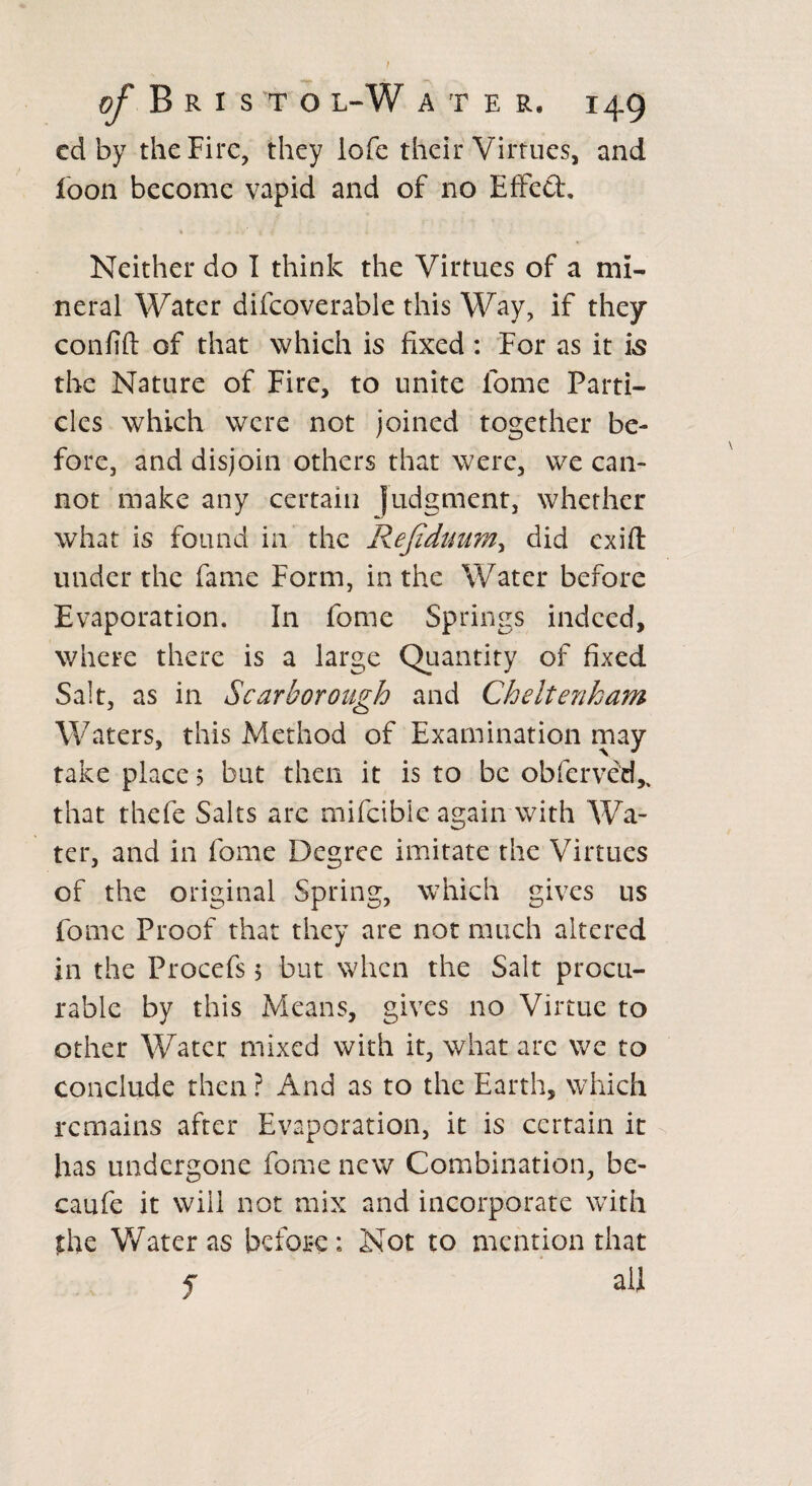 cd by the Fire, they lofe their Virtues, and loon become vapid and of no Effect. % ..' * 7 <• Neither do I think the Virtues of a mi¬ neral Water difcoverable this Way, if they confift of that which is fixed : For as it is the Nature of Fire, to unite lome Parti¬ cles which were not joined together be¬ fore, and disjoin others that were, we can¬ not make any certain Judgment, whether what is found in the Refiduum, did cxift under the fame Form, in the Water before Evaporation. In fome Springs indeed, where there is a large Quantity of fixed Salt, as in Scarborough and Cheltenham Waters, this Method of Examination may take place ? but then it is to be obferved,, that thefe Salts are mifeibie again with Wa¬ ter, and in fome Degree imitate the Virtues of the original Spring, which gives us fome Proof that they are not much altered in the Procefs 5 but when the Salt procu¬ rable by this Means, gives no Virtue to other Water mixed with it, what arc we to conclude then ? And as to the Earth, which remains after Evaporation, it is certain it has undergone fome new Combination, be- caufe it will not mix and incorporate with the Water as before: Not to mention that f all