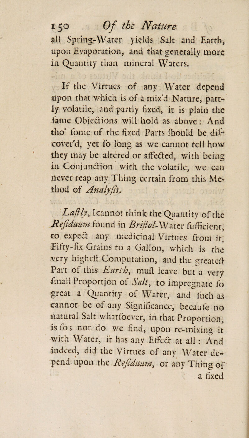 all Spring-Water yields Salt and Earth, upon Evaporation, and that generally more in Quantity than mineral Waters* If the Virtues of any Water depend upon that which is of a mix'd Nature, part¬ ly volatile, and partly fixed, it is plain the fame Objetlions will hold as above : And tho* fome of the fixed Parts fhould be dU~ cover'd, yet fo long as we cannot tell how? they may be altered or affe&ed, with being in Conjunftion with the volatile, we can never reap any Thing certain from this Me¬ thod of Analyfis. Laflly, Icannot think the Quantity of the Refiduum found in BrtffoiAVztcr fufficicnt, to expea any medicinal Virtues from it. Fifty-fix Grains to a Gallon, which is the very higheft Computation, and the greateft Part of this Earth, mu ft leave but a very final! Proportion of Salt, to impregnate fo great a Quantity of Water, and fuch as cannot be of any Significance, bccaufe no natuial Salt whatibever, in that Proportion, is fo; nor do we find, upon re-mixing it with Water, it has any Effe<ft at all : And indeed, did the Virtues of any Water dc~ pendmpon the Rejiduum, or any Thing of a fixed