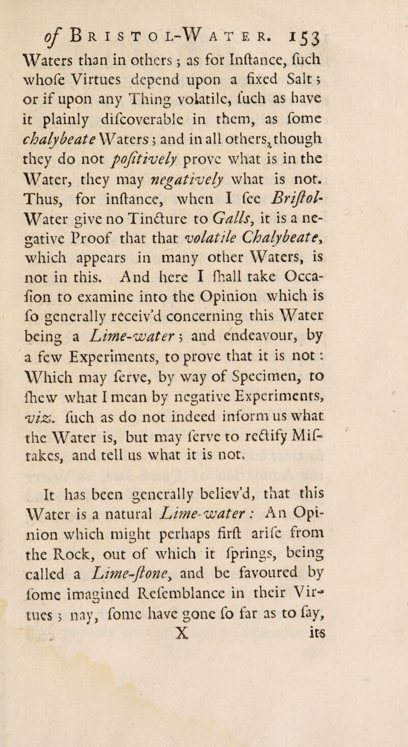 Waters than in others; as for Inftance, fuch whofe Virtues depend upon a fixed Sait > or if upon any Thing volatile, fuch as have it plainly difcoverable in them, as fome chalybeate Waters; and in all others, though they do not pojitively prove what is in the Water, they may negatively what is not. Thus, for inftance, when I fee Briftol- Water give no Tindture to Galls, it is a ne¬ gative Proof that that volatile Chalybeate, which appears in many other Waters, is not in this. And here I fhall take Occa- fion to examine into the Opinion which is fo generally receiv’d concerning this Water being a Lime-water ; and endeavour, by a few Experiments, to prove that it is not: Which may ferve, by way of Specimen, to fhew what I mean by negative Experiments, viz. fuch as do not indeed inform us what the Water is, but may ferve to rectify Mis¬ takes, and tell us what it is not. It has been generally believ’d, that this Water is a natural Lime-water: An Opi¬ nion which might perhaps firft arife from the Rock, out of which it fprings, being called a Lime~Jloney and be favoured by fome imagined Refemblance in their Vir¬ tues 3 nay, fome have gone fo far as to fay, X its