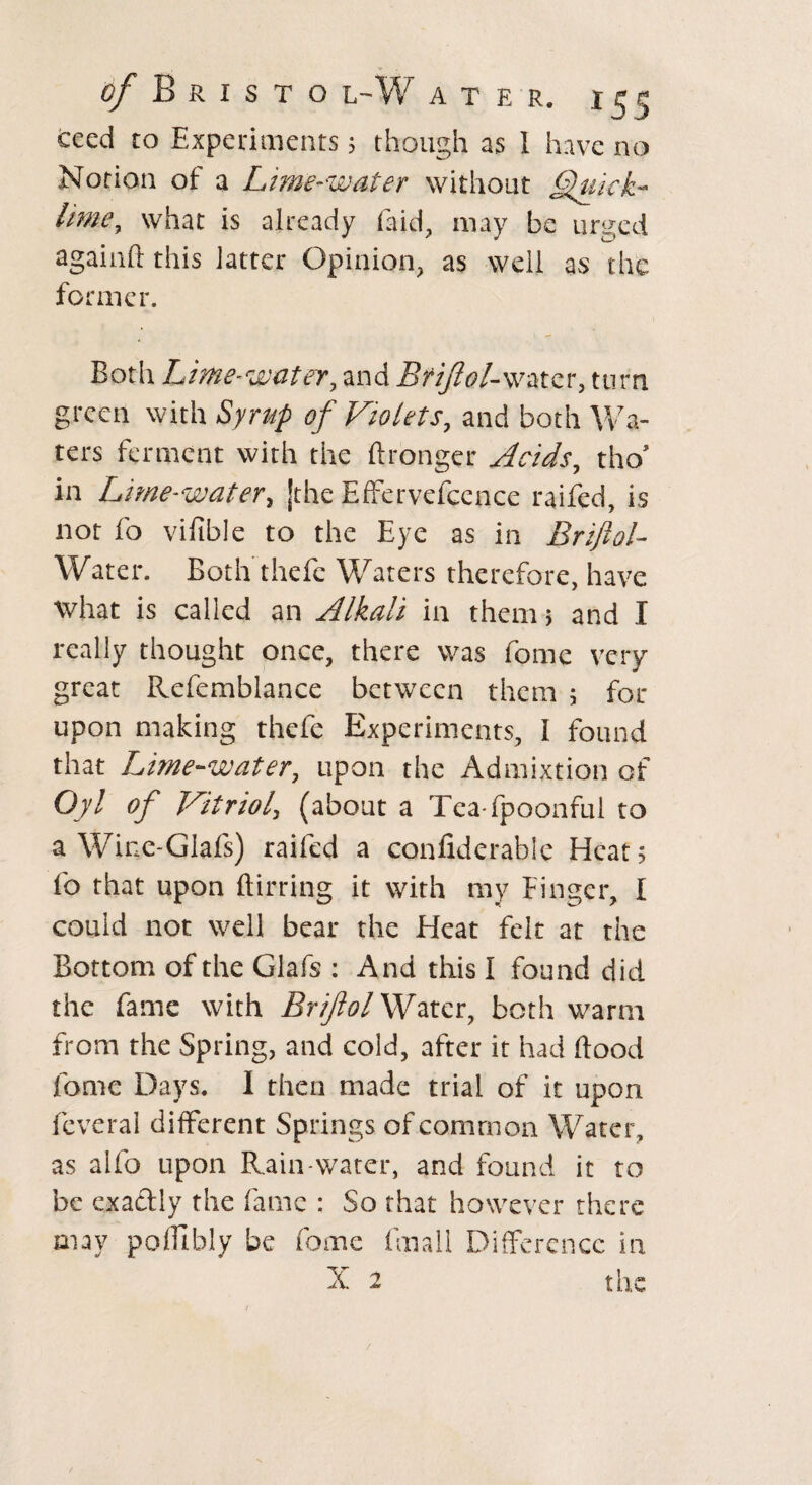 cced to Experiments 5 though as I have no Notion of a Lime-water without Quick- Lime, what is already (aid, may be urged again!! this latter Opinion, as well as the former. Both Lime-water, and Bfiftol-water, turn green with Syrup of Violets, and both Wa¬ ters ferment with the ftronger Acids, thoJ in Lime-water, Jthe Effervescence raifed, is not fo vifible to the Eye as in Briftol- Water. Both theie Waters therefore, have what is called an Alkali in them > and I really thought once, there was feme very great Refemblance between them 5 for upon making thefe Experiments, I found that Lime-water, upon the Admixtion of Oyl of Vitriol, (about a Tea fpoonful to a Wine-Glafs) raifed a confiderable Heat 5 fo that upon Birring it with my Finger, I could not well bear the Heat felt at the Bottom of the Glafs : And this I found did the fame with Briftol Water, both warm from the Spring, and cold, after it had flood feme Days. I then made trial of it upon feveral different Springs of common Water, as alfo upon Rain-water, and found it to be exactly the fame : So that however there may pofllbly be fome fmall Difference in X 2 t he