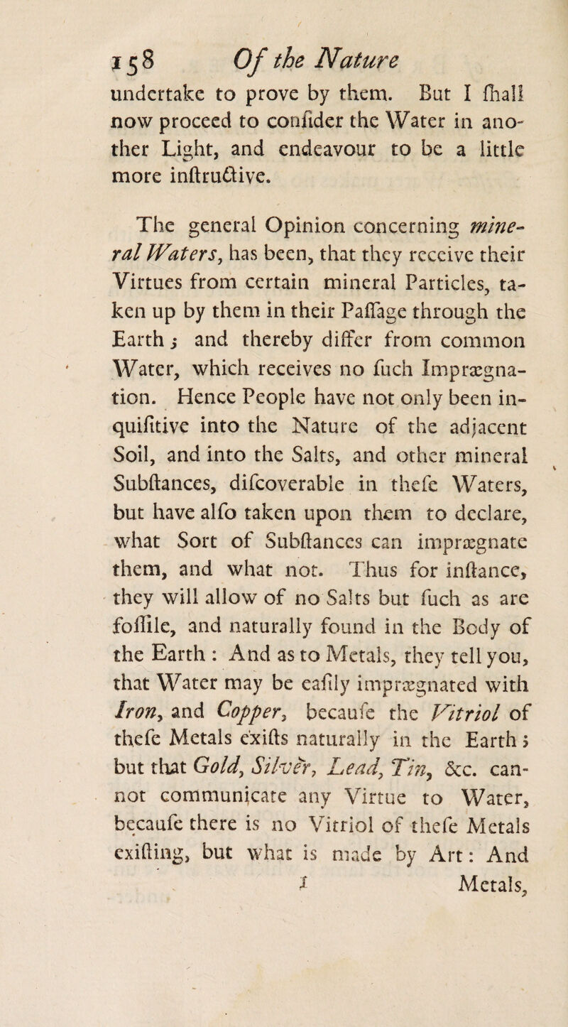 undertake to prove by them. But I fhall now proceed to confider the Water in ano¬ ther Light, and endeavour to be a little more inftru&ive. The general Opinion concerning mine¬ ral Waters, has been, that they receive their Virtues from certain mineral Particles, ta¬ ken up by them in their Paflage through the Earth ,* and thereby differ from common Water, which receives no fuch Impregna¬ tion. Hence People have not only been in- quifitive into the Nature of the adjacent Soil, and into the Salts, and other mineral Subftances, difcoverable in thefe Waters, but have alfo taken upon them to declare, what Sort of Subftances can impregnate them, and what not. Thus for inftancc, they will allow of no Salts but fuch as are foffile, and naturally found in the Body of the Earth : And as to Metals, they tell you, that Water may be eafily impregnated with Iron, and Copper, becaufe the Vitriol of thefe Metals exifts naturally in the Earth 5 but that Gold, Silver, Lead, Tin, &c. can¬ not communicate any Virtue to Water, becaufe there is no Vitriol of thefe Metals exifting, but what is made by Art: And l Metals,