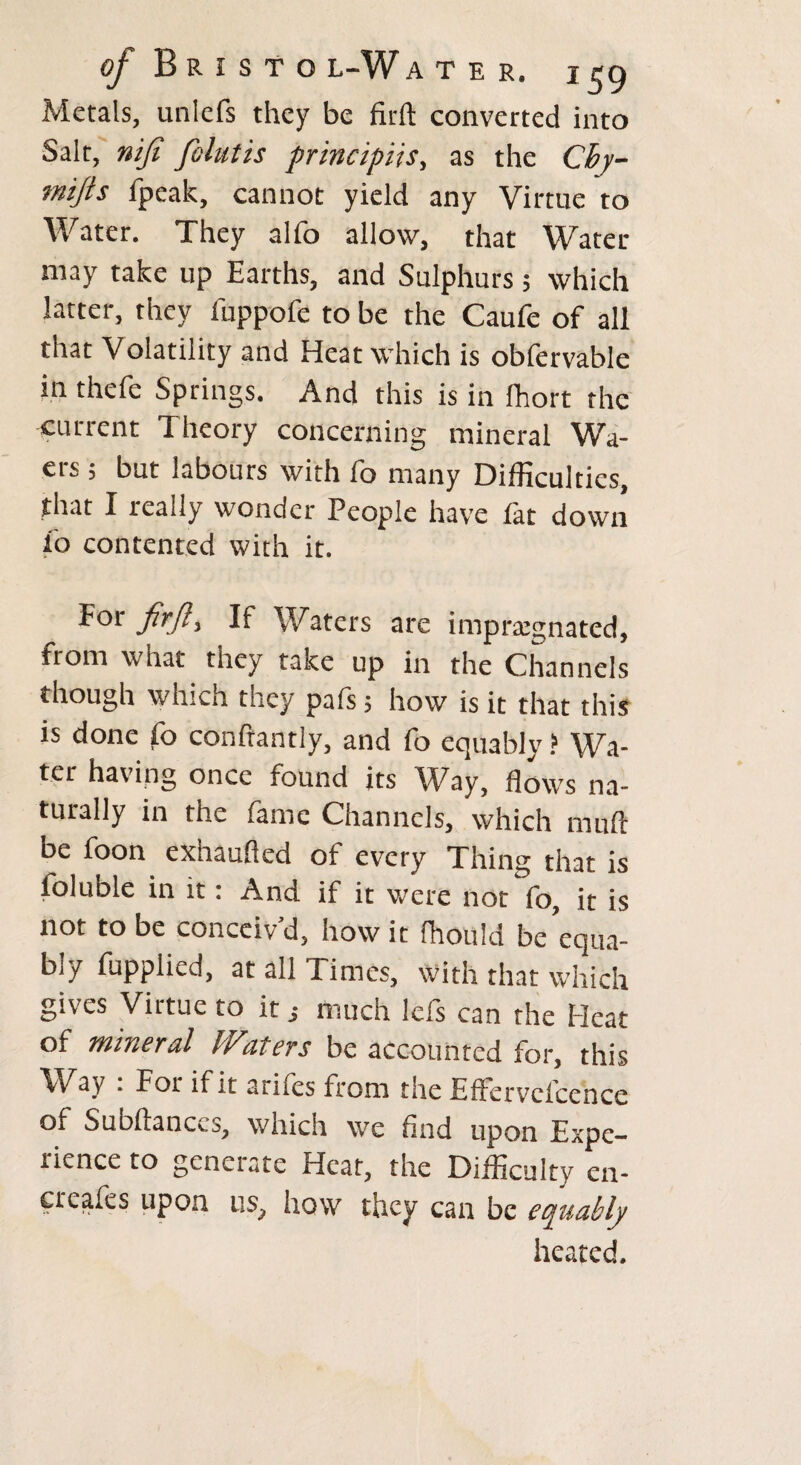 Metals, unlefs they be firft converted into Salt, nifi fohtis principals, as the Cby- mijts ipeak, cannot yield any Virtue to Water. They alfo allow, that Water may take up Earths, and Sulphurs; which latter, they fuppofe to be the Caufe of all that Volatility and Heat which is obfervable in thefe Springs. And this is in fhort the current Theory concerning mineral Wa- ers ; but labours with fo many Difficulties, that I really wonder People have fat down io contented with it. If Waters are impregnated, from what they take up in the Channels though which they pafs 5 how is it that this is done fo conftantly, and fo equably ? Wa¬ ter having once found its Way, flows na¬ turally in the fame Channels, which muft be foon exhaufled of every Thing that is foiuDle in it: And if it were not fo, it is not to be concciv d, how it fhould be equa¬ bly fupplied, at all Times, with that which gives Virtue to itmuch lefs can the Heat of mineral Waters be accounted for, this Way : For if it arifes from the Effervelcence of Subftanccs, which we And upon Expe- iicnce to generate Heat, the Difficulty en- creafes upon us? how they can be equably heated.