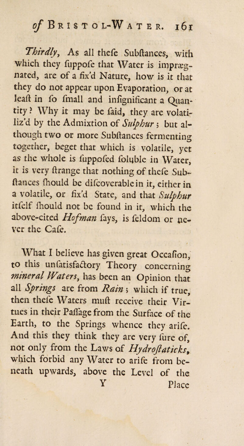 Thirdly, As all thefe Subftances, with which they fuppofe that Water is impreg¬ nated, are of a fix’d Nature, how is it that they do not appear upon Evaporation, or at leaft in fo fmall and infignificant a Quan¬ tity ? Why it may be faid, they are volati¬ liz’d by the Admixtion of Sulphur; but al¬ though two or more Subftances fermenting together, beget that which is volatile, yet as the whole is luppofed foltjble in Water, it is very ftrange that nothing of thefe Sub¬ ftances fhould be difcoverablein it, either in a volatile, or fix’d State, and that Sulphur itfelf fhould not be found in it, which the above-cited Hofman fays, is feldom or ne¬ ver the Cafe. t What I believe has given great Occafion, to this unlarisfactory Theory concerning mineral Waters, has been an Opinion that all Springs are from Rain 5 which if true, then thefe Waters muft receive their Vir¬ tues in their Paflage from the Surface of the Earth, to the Springs whence they arife. And this they think they are very fure of, not only from the Laws of Hydrofiaticks, which forbid any Water to arife from be¬ neath upwards, above the Level of the Y Place