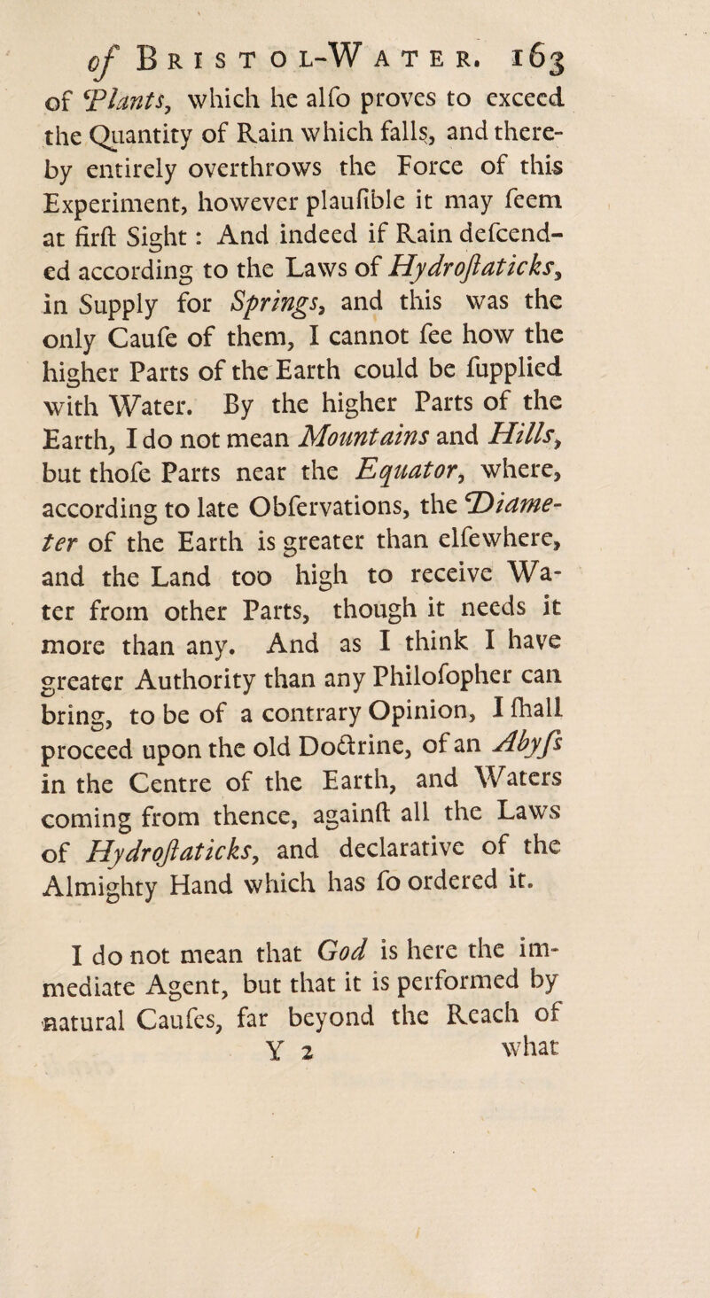 of ‘Plants, which he alfo proves to exceed the Quantity of Rain which fall?, and there¬ by entirely overthrows the Force of this Experiment, however plaufible it may feem at firfl: Sight: And indeed if Rain defend¬ ed according to the Laws of Hydrojlaticks, in Supply for Springs, and this was the only Caufe of them, I cannot fee how the higher Parts of the Earth could be fupplied with Water. By the higher Parts of the Earth, I do not mean Mountains and Hills, but thofe Parts near the Equator, where, according to late Obfervations, the ‘Diame¬ ter of the Earth is greater than elfewhere, and the Land too high to receive Wa¬ ter from other Parts, though it needs it more than any. And as I think I have greater Authority than any Philofopher can bring, to be of a contrary Opinion, I fhall proceed upon the old Dodtrine, of an Abyfs in the Centre of the Earth, and Waters coming from thence, againft all the Laws of Hydrojlaticks, and declarative of the Almighty Hand which has fo ordered it. I do not mean that God is here the im¬ mediate Agent, but that it is performed by •natural Caufcs, far beyond the Reach of Y 2 what