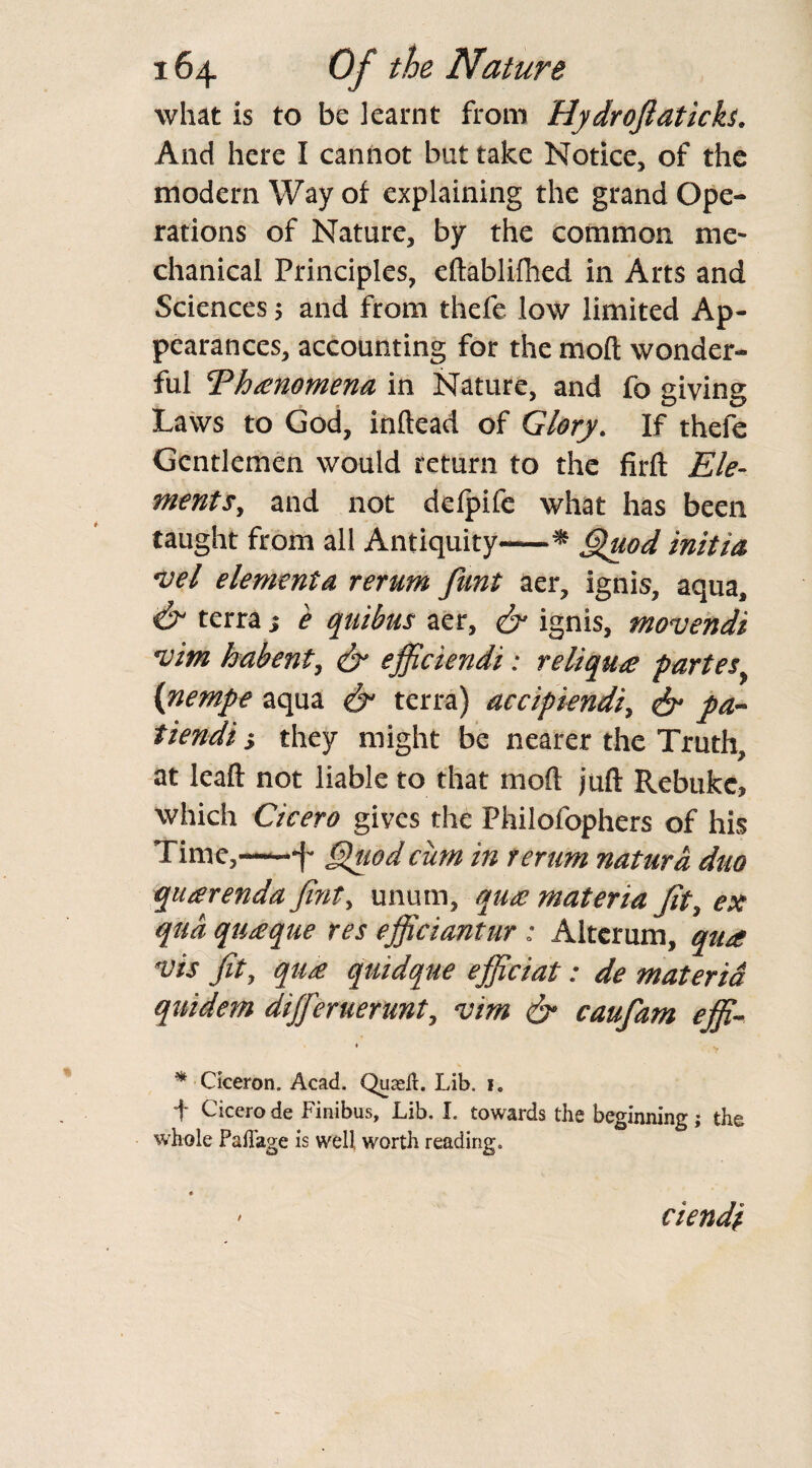 what is to be learnt from Hydrojlaticks. And here I cannot but take Notice, of the modern Way of explaining the grand Ope¬ rations of Nature, by the common me¬ chanical Principles, edablilhed in Arts and Sciences; and from thefe low limited Ap¬ pearances, accounting for the moil wonder¬ ful Ehanomena in Nature, and fo giving Laws to God, indead of Glory. If thefe Gentlemen would return to the firft Ele¬ ments, and not deipife what has been taught from all Antiquity-■* Quod initio. •vel elementa rerum funt aer, ignis, aqua, & terrae quibus aer, & ignis, movendi 'vim habent, <& efficiendi: reliqua partes (nempe aqua & terra) accipiendi, & pa- tiendi -y they might be nearer the Truth, at lead not liable to that mod jud Rebuke, which Cicero gives the Philofophers of his Time,-1- Quod cum in rerum natura duo quarenda Jint, unum, qua materia (it, ex qua quaque res efficiantur : Altcrum, qua •vis jit, qua quidque ejpciat: de materia quidem differuerunt, vim & caufam effi~ • V * Ciceron. Acad. Quasi!. Lib. i. f Cicero de Finibus, Lib. I. towards the beginning; the whole PaiTage is well, worth reading. / ciendi