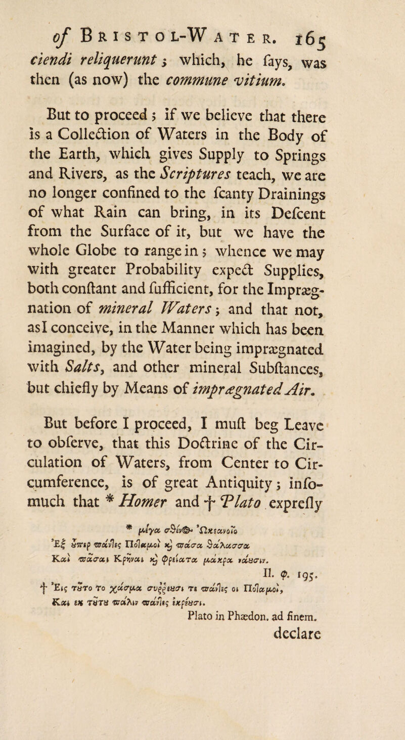 ciendi reliquerunt which, he fays, was then (as now) the commune vitium. But to proceed; if we believe that there is a Colledion of Waters in the Body of the Earth, which gives Supply to Springs and Rivers, as the Scriptures teach, we are no longer confined to the fcanty Drainings of what Rain can bring, in its Defcent from the Surface of it, but we have the whole Globe to range in; whence we may with greater Probability exped Supplies, bothconftant and fufficient, for the Impreg¬ nation of mineral Waters; and that not, as I conceive, in the Manner which has been imagined, by the Water being impregnated with Salts, and other mineral Subftances, but chiefly by Means of impregnated Air. But before I proceed, I muft beg Leave to obferve, that this Dodrine of the Cir¬ culation of Waters, from Center to Cir¬ cumference, is of great Antiquity; info- much that * Homer and -f Tlato exprefly * fdycc, cr%& 'SlxsotvoTo ’Ei tifftp <mxvle<; Iloltfejxoi xj irota-ct Scchoccrax Ka* 'ssoiaoti Kpwui ^ typticcToc pcxKfx ixucriv. II. (p, 195, *}• ’Ei? Taro ro arv^mcri rs >arxv%q oi Tlolxpci, Kxi sm tutu arctflts tKpsua-i. Plato in Phaedon. ad finem. declare
