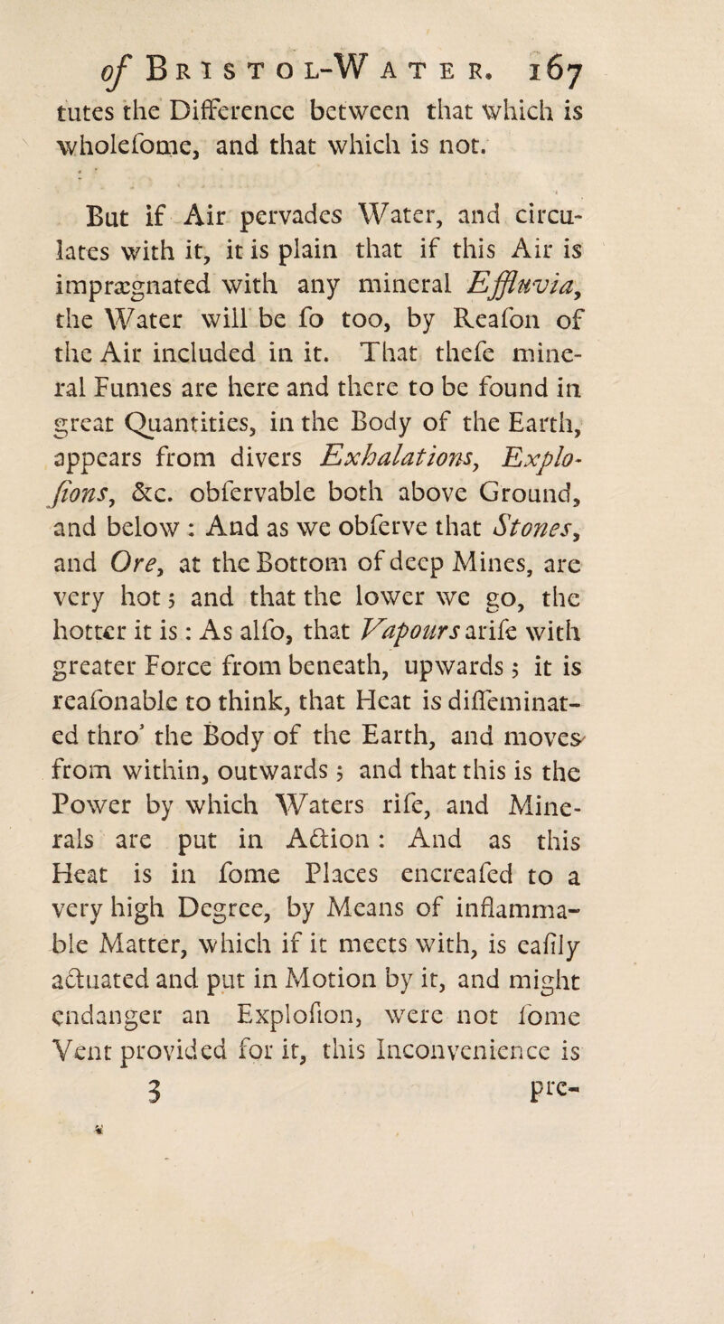 tutes the Difference between that which is wholefome, and that which is not. '4 But if Air pervades Water, and circu¬ lates with it, it is plain that if this Air is impregnated with any mineral Effluvia, the Water will be fo too, by Reafon of the Air included in it. That thefe mine¬ ral Fumes are here and there to be found in great Quantities, in the Body of the Earth, appears from divers Exhalations, Explo- Jions, &c. obfervable both above Ground, and below : And as we obferve that Stones, and Ore, at the Bottom of deep Mines, are very hot 5 and that the lower we go, the hotter it is: As alfo, that Vapours ante with greater Force from beneath, upwards 5 it is reafonable to think, that Heat is diffeminat- ed thro’ the Body of the Earth, and moves from within, outwards 5 and that this is the Power by which Waters rife, and Mine¬ rals are put in Aftion: And as this Heat is in fome Places encreafed to a very high Degree, by Means of inflamma¬ ble Matter, which if it meets with, is eafily actuated and put in Motion by it, and might endanger an Explofion, were not fome Vent provided for it, this Inconvenience is 3 pro