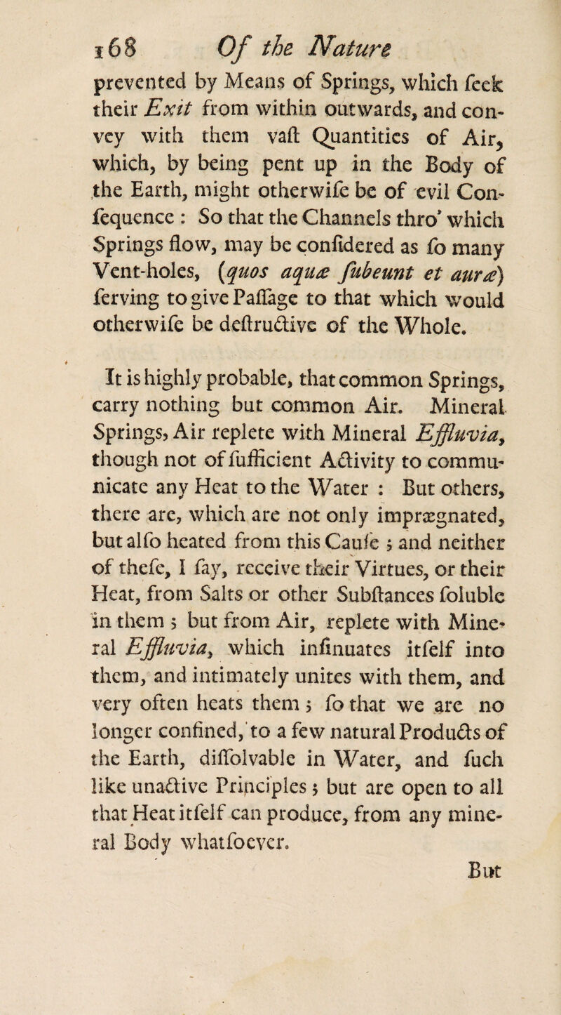 prevented by Means of Springs, which feck their Exit from within outwards, and con¬ vey with them vaft Quantities of Air, which, by being pent up in the Body of the Earth, might otherwife be of evil Con- fequence : So that the Channels thro’ which Springs flow, may be confidered as fo many Vent-holes, {quos aqua fubeunt et aura) ferving to give Paflage to that which would otherwife be deftruclive of the Whole. It is highly probable, that common Springs, carry nothing but common Air. Mineral Springs, Air replete with Mineral Effluvia, though not of fufficient Aftivity to commu¬ nicate any Heat to the Water : But others, there are, which are not only impregnated, but alfo heated from this Caule ; and neither of thefe, I fay, receive their Virtues, or their Heat, from Salts or other Subftances foluble in them 5 but from Air, replete with Mine¬ ral Effluvia, which infinuates itfelf into them, and intimately unites with them, and very often heats them ; fo that we are no longer confined,'to a few natural Produds of the Earth, diffolvable in Water, and fuch like unaftive Principles ; but are open to all that Heat itfelf can produce, from any mine¬ ral Body whatfoevcr. But