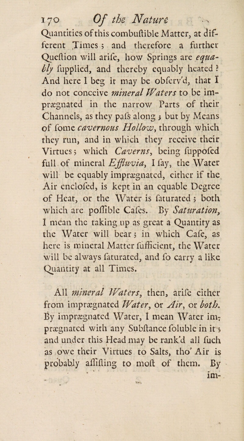 Quantities of this combuftible Matter, at dif¬ ferent Times 5 and therefore a further Queftion will arife, how Springs are equa¬ bly fupplied, and thereby equably heated ? And here 1 beg it may be obfervU, that I do not conceive mineral Waters to be im¬ pregnated in the narrow Parts of their Channels, as they pafs along 5 but by Means of fome cavernous Hollow, through which they run, and in which they receive their Virtues j which Caverns, being fuppofed full of mineral Effluvia, I fay, the Water will be equably impregnated, either if the Air enclofed, is kept in an equable Degree of Heat, or the Water is faturated s both which are portable Cafes. By Saturation, I mean the taking up as great a Quantity as the Water will bears in which Cafe, as here is mineral Matter fufficient, the Water will be always faturated, and fo carry a like Quantity at all Times. All mineral Waters, then, arife cither from impregnated Water, or Air, or both. By impregnated Water, I mean Water imT pregnated with any Subftance foluble in it s and under this Head may be rank'd all fuch as owe their Virtues to Salts, tho'Air is probably aflifling to moll of them. By