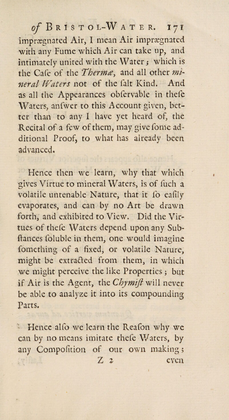 impregnated Air, I mean Air impregnated with any Fume which Air can take tip, and intimately united with the Water $ which is the Cafe of the Therm£, and all other mi¬ neral Waters not of the fait Kind. And as all the Appearances obfervable in thefe Waters, anfwer to this Account given, bet¬ ter than to any I have yet heard of, the Recital of a few of them, may give feme ad¬ ditional Proof, to what has already been advanced. Hence then we learn, why that which gives Virtue to mineral Waters, is of fuch a volatile untenable Nature, that it fo eafily evaporates, and can by no Art be drawn forth, and exhibited to View. Did the Vir¬ tues of thefe Waters depend upon any Sub- ftances foluble in them, one would imagine fomething of a fixed, or volatile Nature, might be extracted from them, in which we might perceive the like Properties; but if Air is the Agent, the Chymift will never be able to analyze it into its compounding Parts. Hence alfo we learn the Reafon why we can by no means imitate thefe Waters, by any Compofition of our own making 5 Z z even ) 1