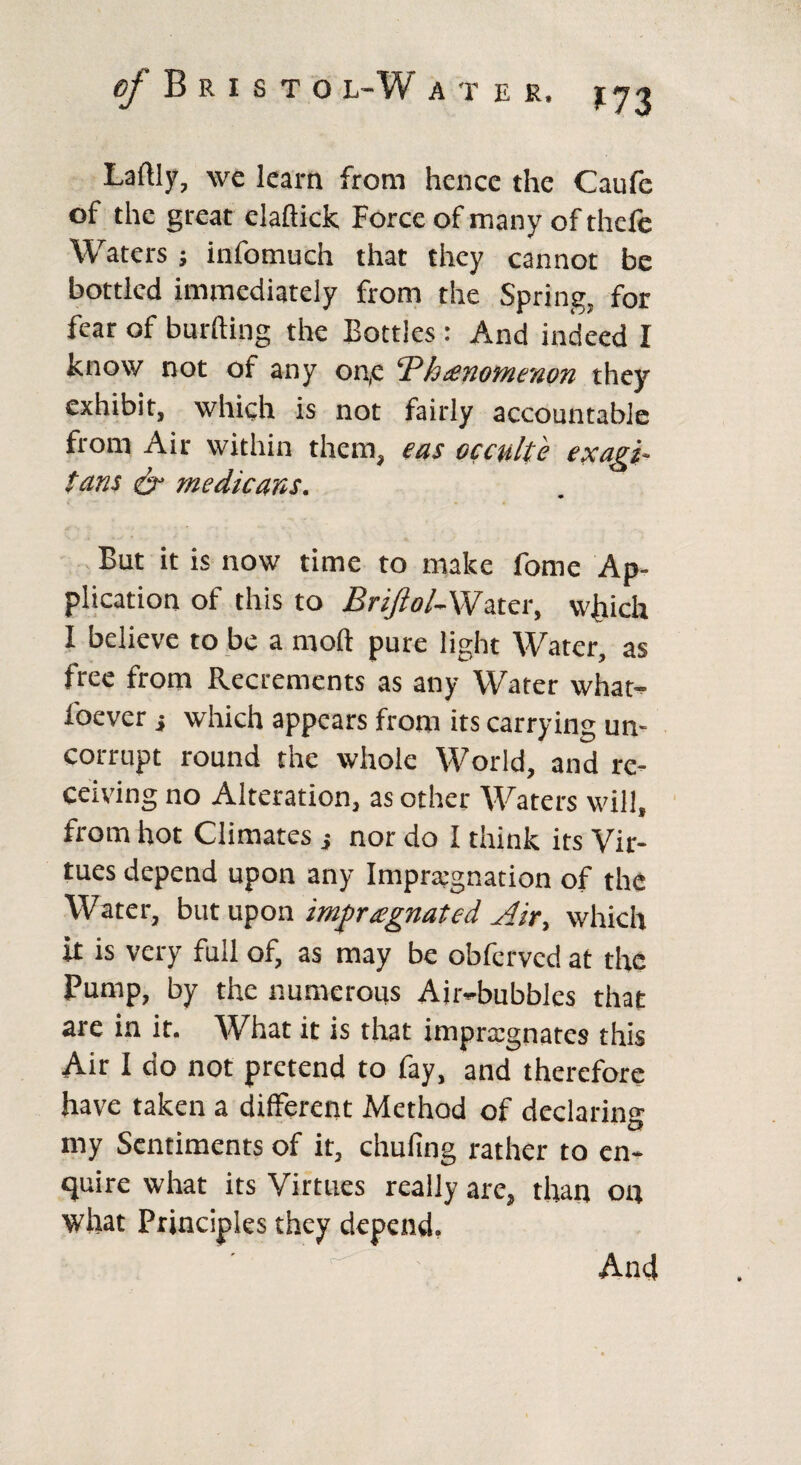 Laftly, we learn from hence the Caufe of the great claftick Force of many of thefe Waters j infomuch that they cannot be bottled immediately from the Spring, for fear of burfting the Bottles : And indeed I know not of any on,e cPh£nofne'tion they exhibit, which is not fairly accountable from Air within them, eas occulte exagi- tans & medicares. But it is now time to make fome Ap¬ plication of this to BriJiolAVater, which I believe to be a mod pure light Water, as free from Recrements as any Water what- foever } which appears from its carrying un¬ corrupt round the whole World, and re¬ ceiving no Alteration, as other Waters will, from hot Climates } nor do I think its Vir¬ tues depend upon any Impregnation of the Water, but upon impregnated Air, which it is very full of, as may be obferved at the Pump, by the numerous Air-bubbles that are in it. What it is that impregnates this Air I do not pretend to fay, and therefore have taken a different Method of declaring my Sentiments of it, chufing rather to en¬ quire what its Virtues really are, than on what Principles they depend. And