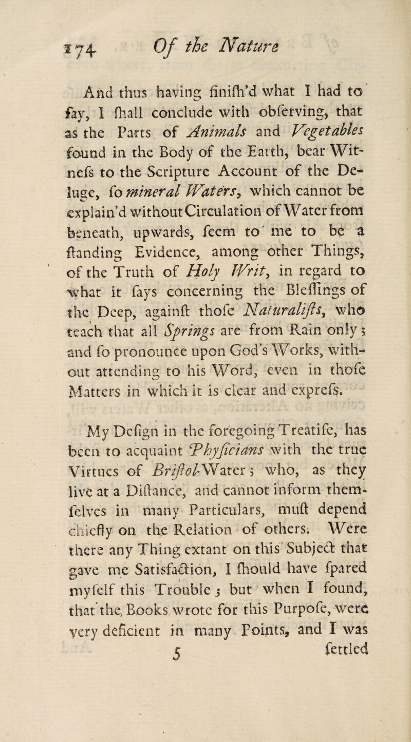 And thus having finifh’d what I had to' fay, 1 fhall conclude with obferving, that as the Parts of Animals and Vegetables found in the Body of the Earth, bear Wit- nefs to the Scripture Account of the De¬ luge, fo mineral Waters, which cannot be explain’d withoutCirculation of Water from beneath, upwards, feem to me to be a landing Evidence, among other Things, of the Truth of Holy Writ, in regard to what it fays concerning the Bkffmgs of the Deep, againft thofe Nattiralifts, who teach that all Springs are from Rain only 5 and fo pronounce upon God’s Works, with¬ out attending to his Word, even in thofe Matters in which it is clear and exprefs. MyDefignin the foregoing Treatife, has been to acquaint Thyficians with the true Virtues of Brijlol-Water 5 who, as they live at a Diftancc, and cannot inform them- fclves in many Particulars, nuift depend chiefly on the Relation of others. Were there any Thing extant on this Subject that gave me Satisfaction, I fhouid have fpared myfelf this Trouble 5 but when I found, that*the, Books wrote for this Purpofe, were very deficient in many Points, and I was e fettled