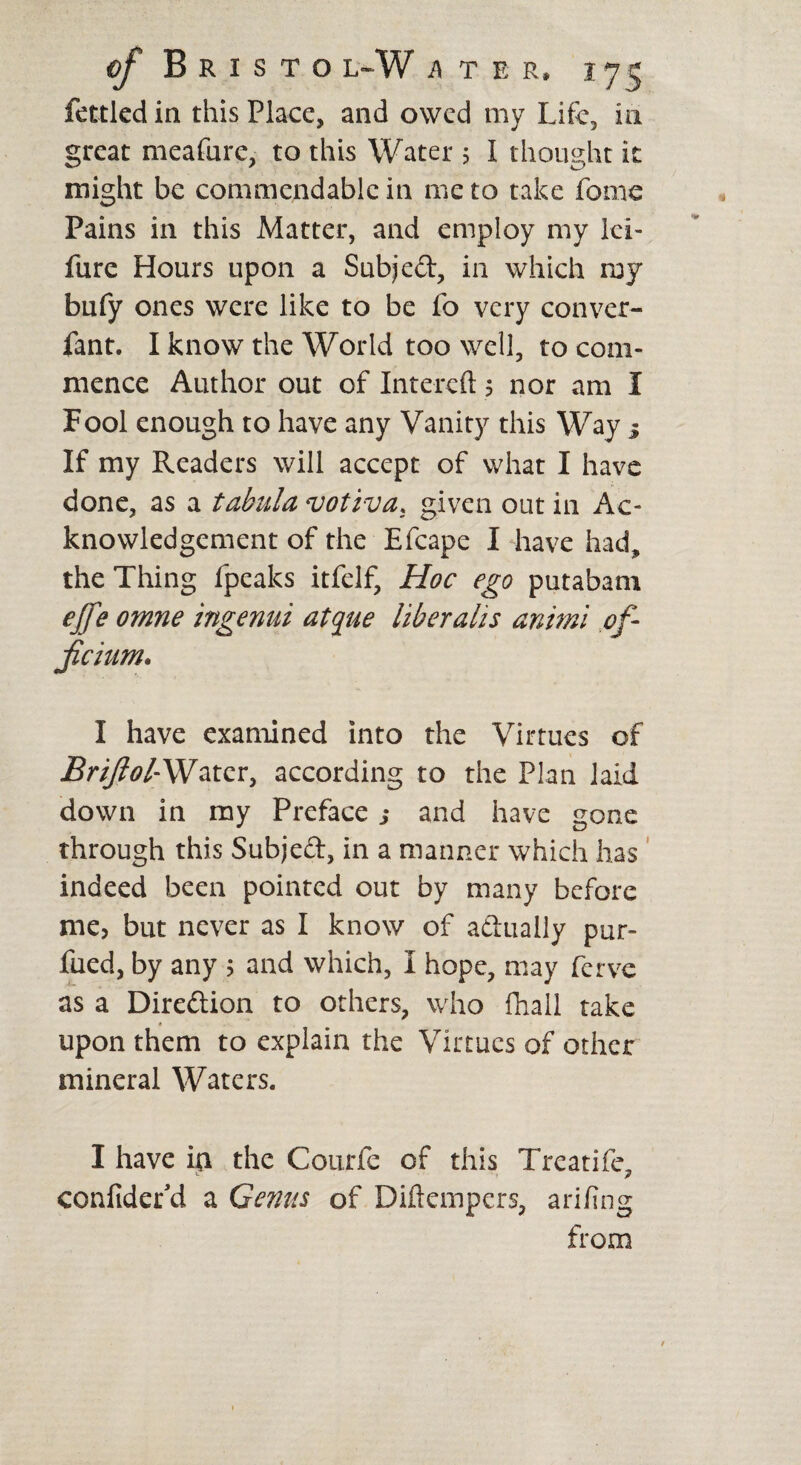 fettled in this Place, and owed my Life, in great meafure, to this Water 5 I thought it might be commendable in me to take fame Pains in this Matter, and employ my lei- fure Hours upon a Subjed, in which my bufy ones were like to be fo very conver- fant. I know the World too well, to com¬ mence Author out of Intercft 5 nor am I Fool enough to have any Vanity this Way j If my Readers will accept of what I have done, as a tabula votiva, given out in Ac¬ knowledgement of the Efcape I -have had, the Thing fpeaks itfelf. Hoc ego putabam ejfe omne ingenui atque liber ah s animi of- fchim. I have examined into the Virtues of i?r//?tf/-Watcr, according to the Plan laid down in my Preface s and have gone through this Subjed, in a manner which has indeed been pointed out by many before me, but never as I know of adually pur- fued, by any 5 and which, I hope, may ferve as a Diredion to others, who fliall take upon them to explain the Virtues of other mineral Waters. I have in the Courfe of this Treatife, confidefd a Genus of Diftempers, arifing from