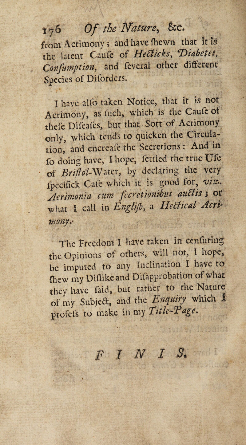 Of the Nature, See. from Acrimony; and have fhewn that it Is the latent Caufe of Hebticks, 'Diabetes, Confumption, and feveral other different Species of Difordcrs. I have alfo taken Notice, that it is not Acrimony, as fuch, which is the Caufe of thefe Difeafes, but that Sort of Acrimony only, which tends to quicken the Circula¬ tion,' and encreafe the Secretions: And in fo doing have, I hope, fettled the true Ufe of Briftol-Water, by declaring the very fpedfick Cafe which it is good for, viz. ylcf ivionid cum feccetionibus nu£tis j or what I call in Englijh, a Heffical Acri¬ mony.- The freedom I have taken in cenfuring the Opinions of others, will not, 1 hope, be imputed to any Inclination I have to {hew my Diflikeand Difapprobation of what they have faid, but rather to the Nature of my SubjeCt, and the Enquiry which I profefs to make in my Title-Page. finis.