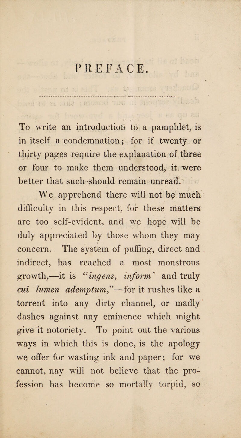 P R E F ACE. To write an introduction to a pamphlet, is in itself a condemnation; for if twenty or thirty pages require the explanation of three or four to make them understood, it were better that such should remain unread. We apprehend there will not be much difficulty in this respect, for these matters are too self-evident, and we hope will be duly appreciated by those whom they may concern. The system of puffing, direct and . indirect, has reached a most monstrous growth,—it is uingens, inform ’ and truly cui lumen ademptumf—for it rushes like a torrent into any dirty channel, or madly dashes against any eminence which might give it notoriety. To point out the various ways in which this is done, is the apology we offer for wasting ink and paper; for we cannot, nay will not believe that the pro¬ fession has become so mortally torpid, so