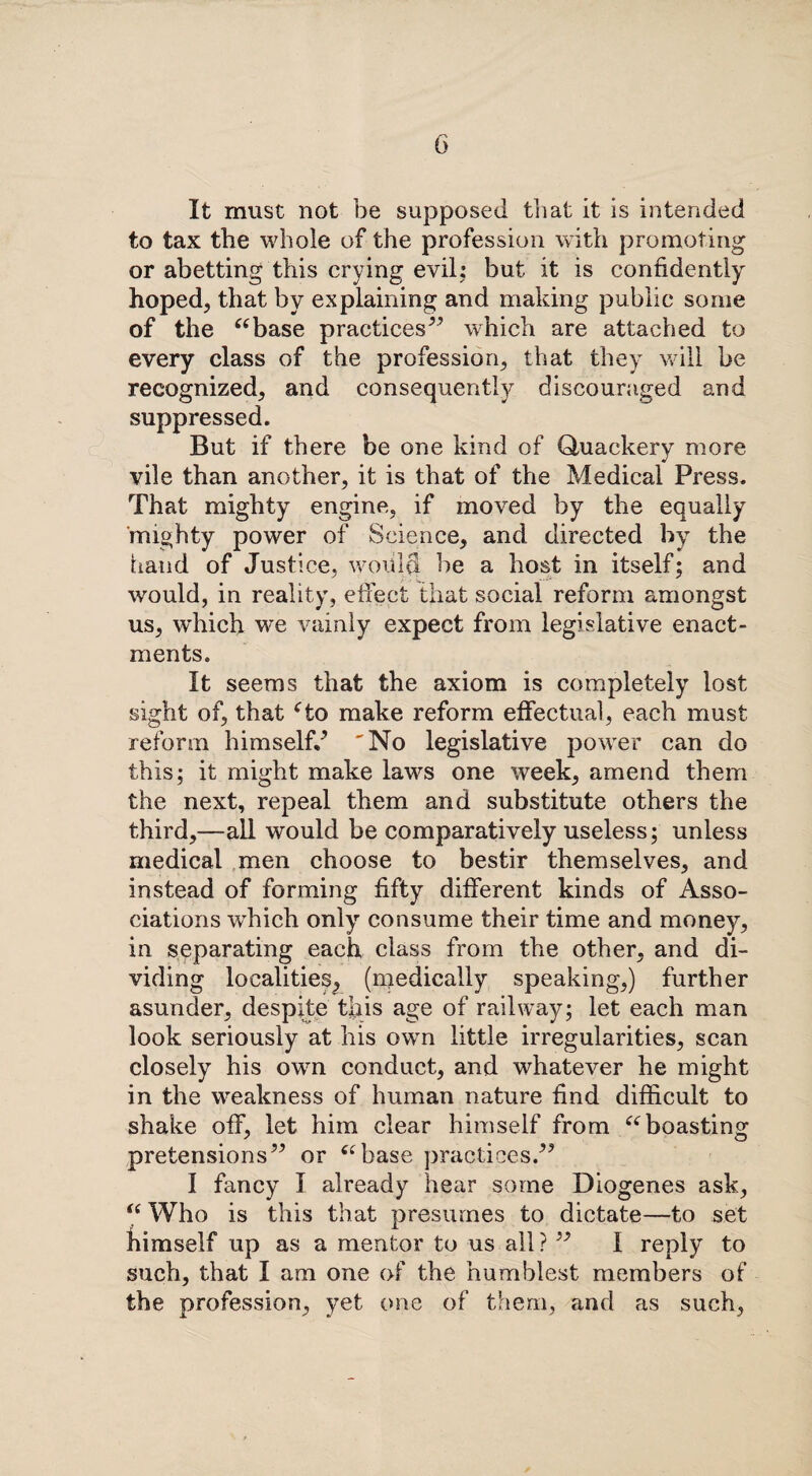 G It must not be supposed that it is intended to tax the whole of the profession with promoting or abetting this crying evil: but it is confidently hoped, that by explaining and making public some of the “base practices99 which are attached to every class of the profession, that they will be recognized, and consequently discouraged and suppressed. But if there be one kind of Quackery more vile than another, it is that of the Medical Press. That mighty engine, if moved by the equally mighty power of Science, and directed by the hand of Justice, would be a host in itself; and would, in reality, effect that social reform amongst us, which we vainly expect from legislative enact¬ ments. It seems that the axiom is completely lost sight of, that ‘to make reform effectual, each must reform himself/ 'No legislative power can do this; it might make laws one week, amend them the next, repeal them and substitute others the third,—all would be comparatively useless; unless medical men choose to bestir themselves, and instead of forming fifty different kinds of Asso¬ ciations which only consume their time and money, in separating each class from the other, and di¬ viding localities, (medically speaking,) further asunder, despite this age of railway; let each man look seriously at his own little irregularities, scan closely his own conduct, and whatever he might in the weakness of human nature find difficult to shake off, let him clear himself from “boasting pretensions99 or “base practices/9 I fancy I already hear some Diogenes ask, “ Who is this that presumes to dictate—to set himself up as a mentor to us all ?99 I reply to such, that I am one of the humblest members of the profession, yet one of them, and as such.