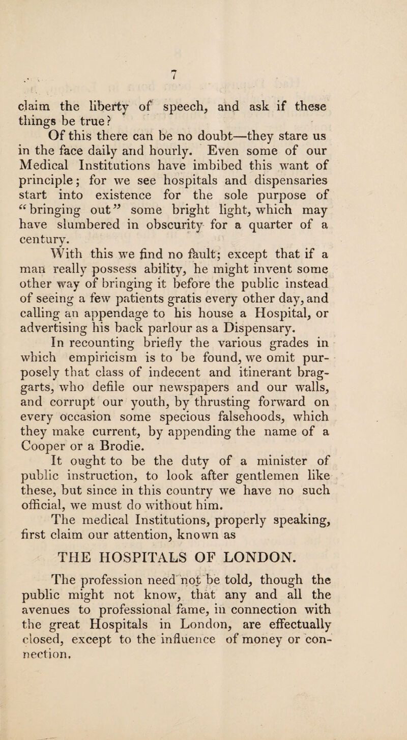 claim the liberty of speech, and ask if these things be true? Of this there can be no doubt—they stare us in the face daily and hourly. Even some of our Medical Institutions have imbibed this want of principle; for we see hospitals and dispensaries start into existence for the sole purpose of “bringing out” some bright light, which may have slumbered in obscurity for a quarter of a century. With this we find no fhult; except that if a man really possess ability, he might invent some other way of bringing it before the public instead of seeing a few patients gratis every other day, and calling an appendage to his house a Hospital, or advertising his back parlour as a Dispensary. In recounting briefly the various grades in which empiricism is to be found, we omit pur¬ posely that class of indecent and itinerant brag¬ garts, who defile our newspapers and our walls, and corrupt our youth, by thrusting forward on every occasion some specious falsehoods, which they make current, by appending the name of a Cooper or a Brodie. It ought to be the duty of a minister of public instruction, to look after gentlemen like these, but since in this country we have no such official, we must do without him. The medical Institutions, properly speaking, first claim our attention, known as THE HOSPITALS OF LONDON. The profession need not be told, though the public might not know, that any and all the avenues to professional fame, in connection with the great Hospitals in London, are effectually closed, except to the influence of money or con¬ nection.