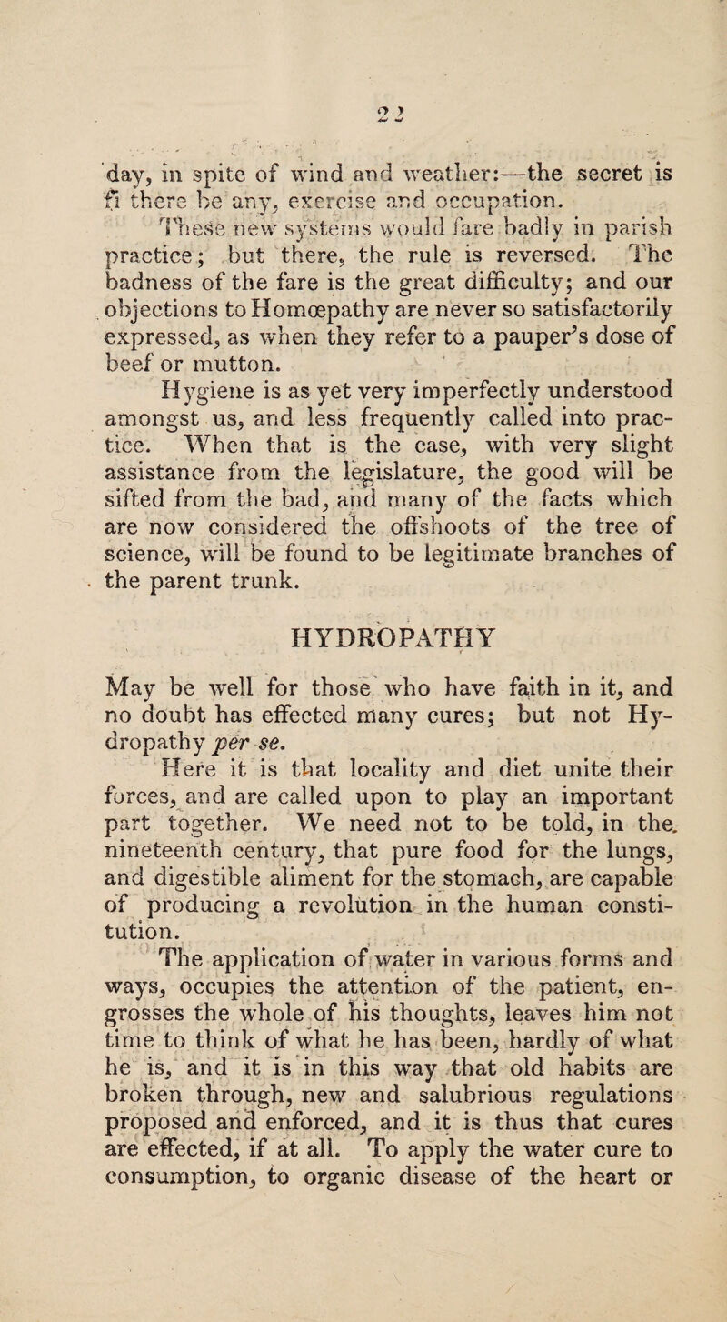 o y day, in spite of wind and weather:—the secret is fi there be any, exercise and occupation. These.new systems would fare badly in parish practice; but there, the rule is reversed. The badness of the fare is the great difficulty; and our objections to Homcepathy are never so satisfactorily expressed, as when they refer to a pauperis dose of beef or mutton. Hygiene is as yet very imperfectly understood amongst us, and less frequently called into prac¬ tice. When that is the case, with very slight assistance from the legislature, the good will be sifted from the bad, and many of the facts which are now considered the offshoots of the tree of science, wall be found to be legitimate branches of the parent trunk. HYDROPATHY ' ; ^ , i y r May be well for those who have faith in it, and no doubt has effected many cures; but not Hy¬ dropathy per se. Here it is that locality and diet unite their forces, and are called upon to play an important part together. We need not to be told, in the. nineteenth century, that pure food for the lungs, and digestible aliment for the stomach, are capable of producing a revolution in the human consti¬ tution. The application of water in various forms and ways, occupies the attention of the patient, en¬ grosses the whole of his thoughts, leaves him not time to think of what he has been, hardly of what he is, and it is in this way that old habits are broken through, new and salubrious regulations proposed and enforced, and it is thus that cures are effected, if at all. To apply the water cure to consumption, to organic disease of the heart or