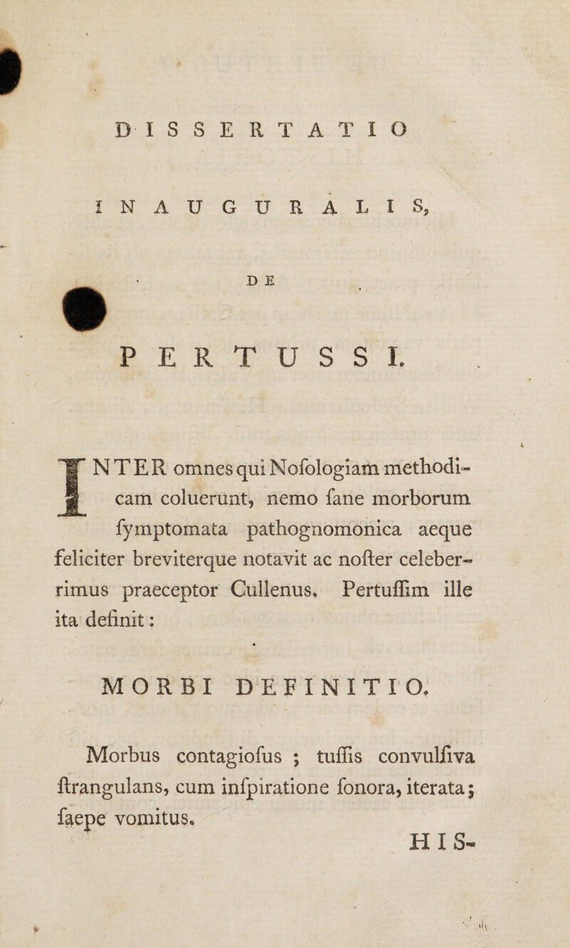 DISSERTATIO INAUGURALI 8? D E PERTUSSI. INTER omnes qui Nofologiam methodi¬ cam coluerunt, nemo fane morborum fymptomata pathognomonica aeque feliciter breviterque notavit ac nofter celeber¬ rimus praeceptor Cullenus, Pertuffim ille ita definit: MORBI DEFINITIO, Morbus contagiofus ; tuffis convulfiva ftrangulans, cum infpiratione fonora, iterata; faepe vomitus* HIS-