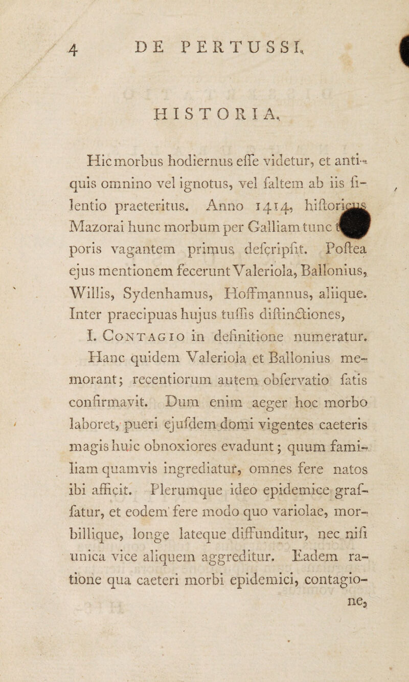 HISTORI A, Hic morbus hodiernus effe videtur, et antU quis omnino vel ignotus, vel faltem ab iis fi- lentio praeteritus. Anno 1414, hiftori&L^ Mazorai hunc morbum per Galliam tunc tfigP poris vagantem primus defcripfit. Poftea ejus mentionem fecerunt Valeriola, Ballonius, Willis, Sydenhamus, Hoffmannus, aliique. Inter praecipuas hujus tuffis diftindtiones, L Contagio in definitione numeratur. Hanc quidem Valeriola et Ballonius me¬ morant ; recentioruim autem obfervatio fatis confirmavit. Dum enim aeger hoc morbo laboret, pueri ejufdem domi vigentes caeteris magis huic obnoxiores evadunt; quum fami¬ liam quamvis ingrediatur, omnes fere natos ibi afficit. Plerumque ideo epidemice graf- fatur, et eodem’ fere modo quo variolae, mor¬ billique, longe lateque diffunditur, nec nifi unica vice aliquem aggreditur. Eadem ra¬ tione qua caeteri morbi epidemici, contagio¬ ne,