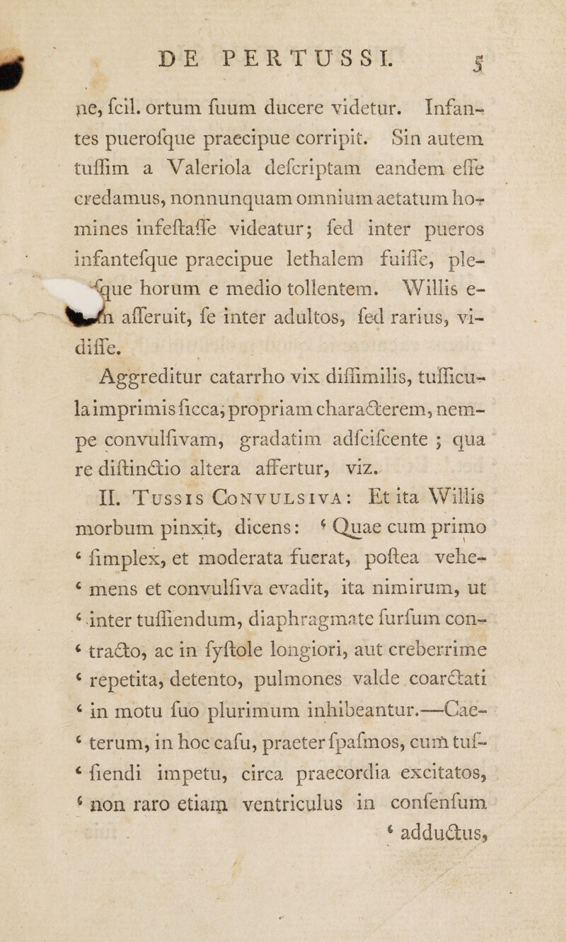 pe, fcil. ortum fuum ducere videtur. Infan¬ tes puerofque praecipue corripit. Sin autem tuffim a Valeriola defcriptam eandem effe credamus, nonnunquam omnium aetatum lio- mines infeftaffe videatur; fed inter pueros infantefque praecipue lethalem fuifle, ple- ue horum e medio tollentem. Willis e- l afferuit, fe inter adultos, fed rarius, vi¬ di fle. Aggreditur catarrho vix diflimilis, tufficu- la imprimis ficca, propriam characterem, nem¬ pe convulfivam, gradatim adfcifcente ; qua re diftindtio altera affertur, viz. II. Tussis Convulsiva: Et ita Willis morbum pinxit, dicens: • Quae cum primo 6 fimplex, et moderata fuerat, poftea vehe- c mens et convulfiva evadit, ita nimirum, ut 6 inter tuffiendum, diaphragmate furfum con- 6 traTo, ac in fyftole longiori, aut creberrime c repetita, detento, pulmones valde coarctati 6 in motu fuo plurimum inhibeantur.—Cae- c terum, in hoc cafu, praeter fpafmos, cuiti tui- c fiendi impetu, circa praecordia excitatos, s non raro etiam ventriculus in confenfum s addudtus