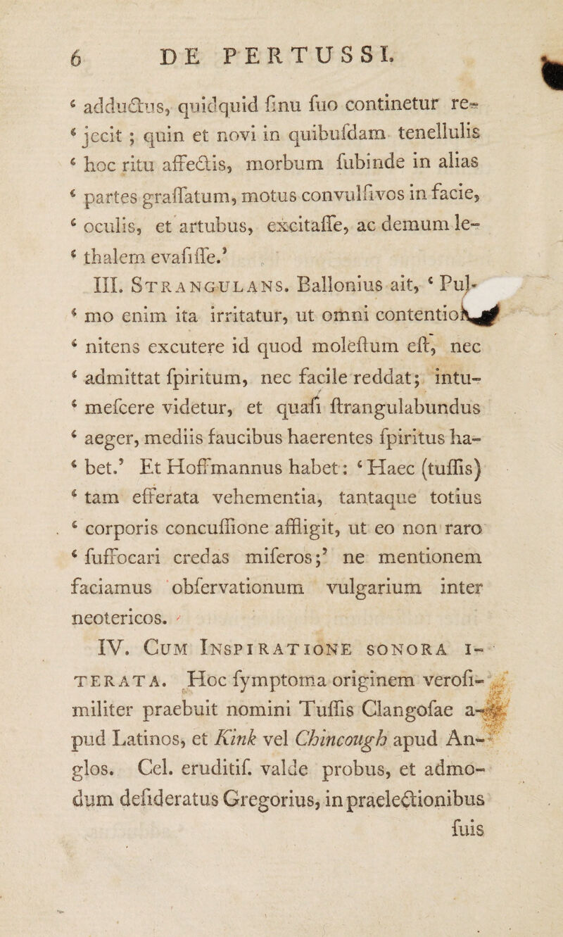 6 addudus, quidquid finu fuo continetur 4 jecit ; quin et novi in quibufdam tenellulis 4 hoc ritu affedis, morbum fubinde in alias 4 partes graffatum, motus convulfivos in facie, 4 oculis, et artubus, excitaffe, ac demum le- 4 thalern evafiffed III. Strangulans. Ballonius ait, 4 PuJ- ♦ mo enim ita irritatur, ut omni contentiohj^ 4 nitens excutere id quod moleflum eft, nec 4 admittat fpiritum, nec facile reddat; intu- 4 mefcere videtur, et quafi ftrangulabimdiis 4 aeger, mediis faucibus haerentes fpiritus ha- 4 betd Et Hoffmannus habet: 4 Haec (tuffis) 4 tam efferata vehementia, tantaque totius 4 corporis concuffione affligit, ut eo non raro 4 fuffocari credas miferos;’ ne mentionem faciamus obfervationum vulgarium inter neotericos. ' IV. Cum Inspiratione sonora i» te rata. Hoc fymptoma originem verofi- militer praebuit nomini Tuffis Clangolae a™ 4 pud Latinos, et Kink vel Chincough apud An« glos. Cei. eruditif. valde probus, et admo¬ dum defideratus Gregorius, in praelectionibus fuis