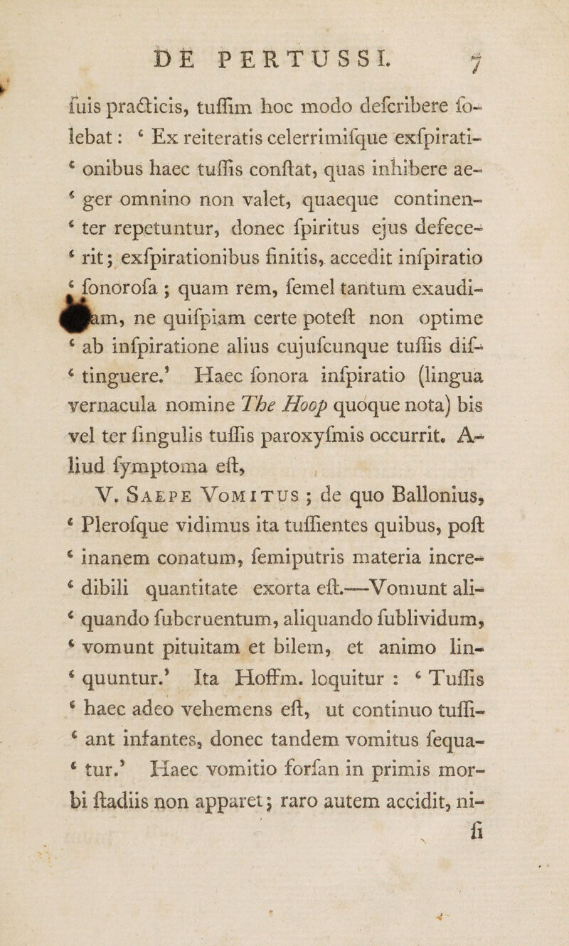 fuis pra&icis, tuffim hoc modo defcribere io- lebat: 4 Ex reiteratis celerrimifque exfpirati- € onibus haec tuffis conflat, quas inhibere ae- 4 ger omnino non valet, quaeque continen- s ter repetuntur, donec fpiritus ejus defece- 4 rit; exfpirationibus finitis, accedit infpiratio Monorofa ; quam rem, femel tantum exaudi» ■pam, ne quifpiam certe poteft non optime 4 ab infpiratione alius cujufcunque tuffis dif- 4 tinguered Haec fonora infpiratio (lingua vernacula nomine The Hoop quoque nota) bis vel ter fmgulis tuffis paroxyfmis occurrit. A» liud fymptoma eft, V. Saepe Vomitus ; de quo Ballemus, 4 Plerofque vidimus ita tuffientes quibus, poft 4 inanem conatum, femiputris materia incre» 4 dibili quantitate exorta eft.—Vomunt ali» 4 quando fubcruentum, aliquando fublividum, 4 vomunt pituitam et bilem, et animo lin- 6 quunturd Ita Hoffm. loquitur : 4 Tuffis 4 haec adeo vehemens eft, ut continuo tufli- 4 ant infantes, donec tandem vomitus fequa- 4 turd Haec vomitio forfan in primis mor¬ bi ftadiis non apparet; raro autem accidit, ni-