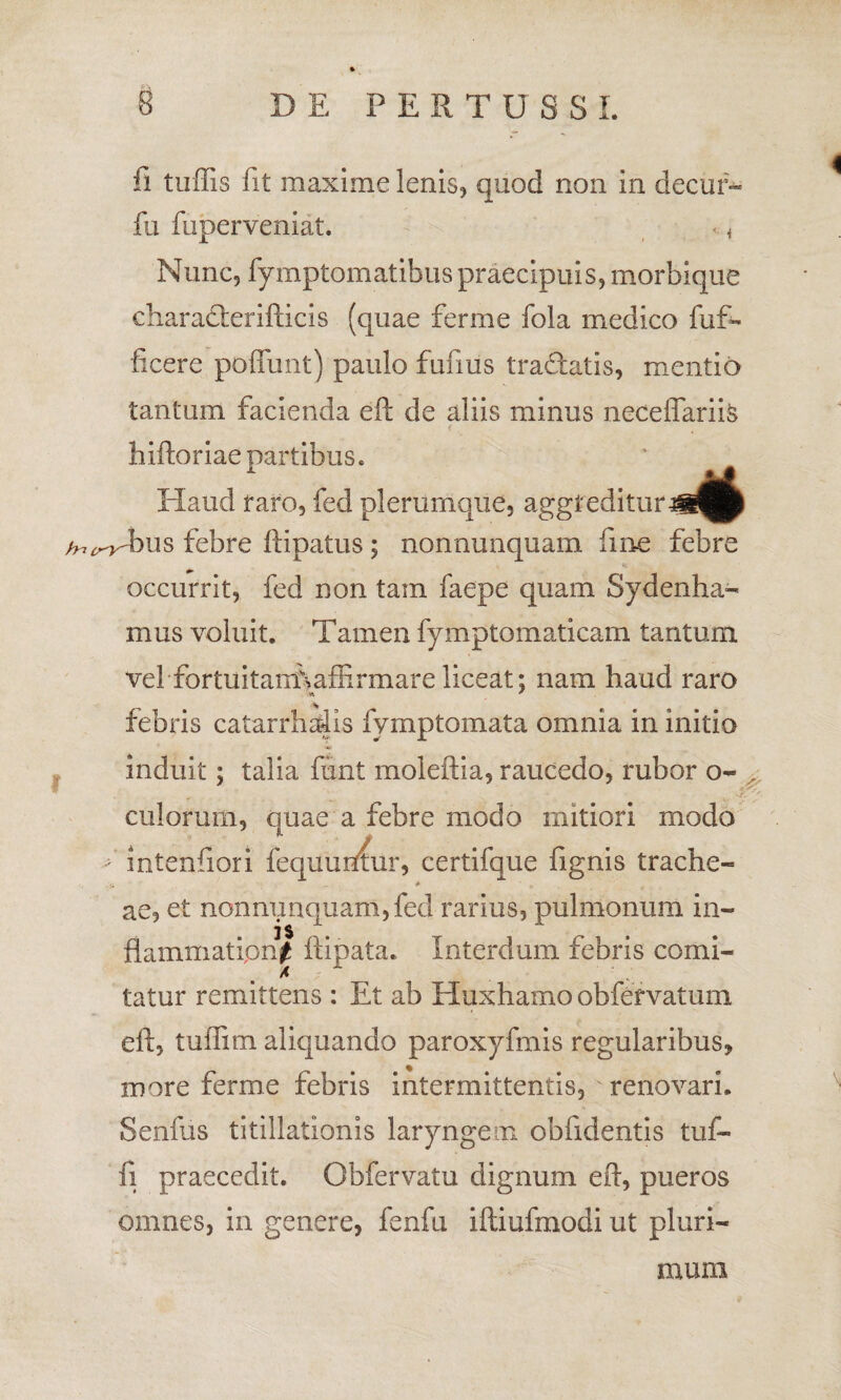 fi tuffis fit maxime lenis, quod non in decuf- fu fuperveniat. «. < Nunc, fymptomatibuspraecipuis, morbique eliamderifticis (quae ferme fola medico fuf- licere pedunt) paulo funus tradatis, mentio tantum facienda eft de aliis minus necdfariis < , hiftoriae partibus. Haud raro, fed plerumque, aggreditur /nr^bus febre ftipatus; nonnunquam fine febre occurrit, fed non tam faepe quam Sydenha- mus voluit. Tamen fymptomaticam tantum vel-fortuitamNaffirmare liceat; nam haud raro febris catarrhaiis fvmptomata omnia in initio induit; talia ftint moleftia, raucedo, rubor o~ ^ culorum, quae a febre modo mitiori modo >’ intenfiori fequufttur, certifque fignis trache- ae, et non nunquam, fed rarius, pulmonum in¬ flammationi ftipata. Interdum febris comi- * , tatur remittens : Et ab Huxhamo obfervatum eft, tuflim aliquando paroxyfmis regularibus, more ferme febris intermittentis, renovari. Senius titillationis laryngem obfidentis tuf- fi praecedit. Obfervatu dignum eft, pueros omnes, in genere, fenfu iftiufmodi ut pluri- 4 muni