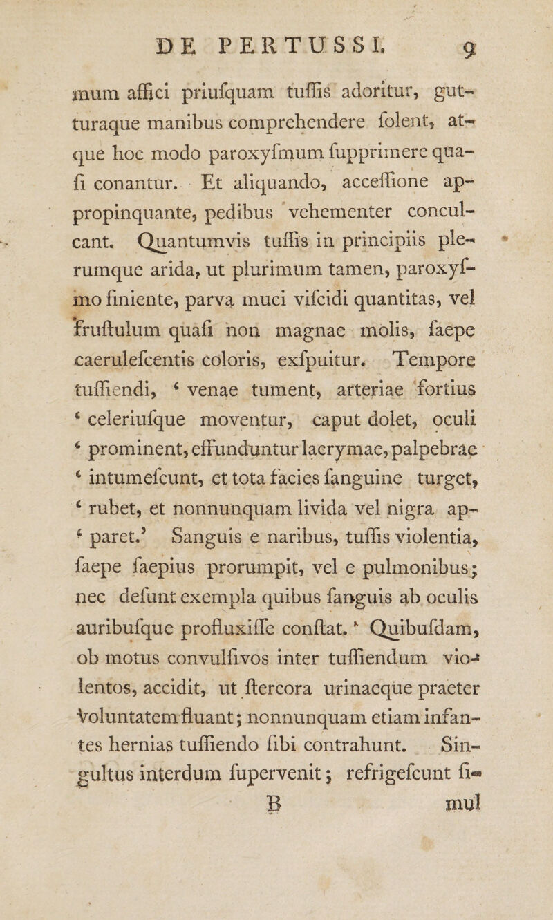 illimi affici priufquam tuffis adoritur, gut¬ turaque manibus comprehendere folent, at¬ que hoc modo paroxyfmum fupprimere qua- fi conantur. Et aliquando, acceffione ap¬ propinquante, pedibus vehementer concul¬ cant. Quantumvis tuffis in principiis ple¬ rumque arida, ut plurimum tamen, paroxyf- mo finiente, parva muci vifcidi quantitas, vel fruftulum quafi non magnae molis, faepe caerulefcentis coloris, exfpuitur. Tempore tuffiendi, i venae tument, arteriae fortius £ celeriufque moventur, caput dolet, oculi 6 prominent, effunduntur lacrymae, palpebrae 4 intumefcunt, et tota facies fanguine turget, 4 rubet, et nonnunquam livida vel nigra ap- • paret.5 Sanguis e naribus, tuffis violentia, faepe faepius prorumpit, vel e pulmonibus; nec defunt exempla quibus fanguis ab oculis auribufque profluxiffe confiat. * Quibufdam, ob motus convulfivos inter tuffiendum vio-® lentos, accidit, ut ftercora urinaeque praeter Voluntatem fluant; nonnunquam etiam infan¬ tes hernias tuffiendo fibi contrahunt. Sin¬ gultus interdum fupervenit; refrigefcunt fi-*