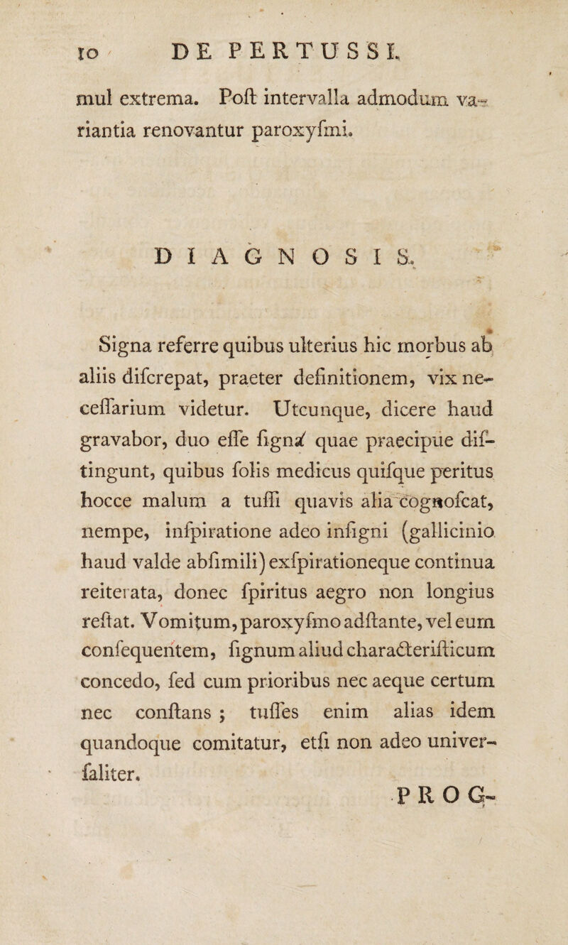 mul extrema. Poft intervalla admodum va¬ riantia renovantur paroxyfmL DIAGNOSI S, Signa referre quibus ulterius hic morbus ab aliis difcrepat, praeter definitionem, vix ne- eeflarium videtur. Utcunque, dicere haud gravabor, duo efle figna^ quae praecipue dii— tingunt, quibus folis medicus quifque peritus hocce malum a tuffi quavis alia cognofcat, nempe, infpiratione adeo infigni (gallicinio haud valde abfimili)exfpirationeque continua reiterata, donec fpiritus aegro non longius reftat. Vomitum, paroxyfmo adftante, vel eum confequentem, fignum aliud charaderifticum concedo, fed cum prioribus nec aeque certum nec conftans ; tufles enim alias idem quandoque comitatur, etfi non adeo uni ver- faliter. PROG-