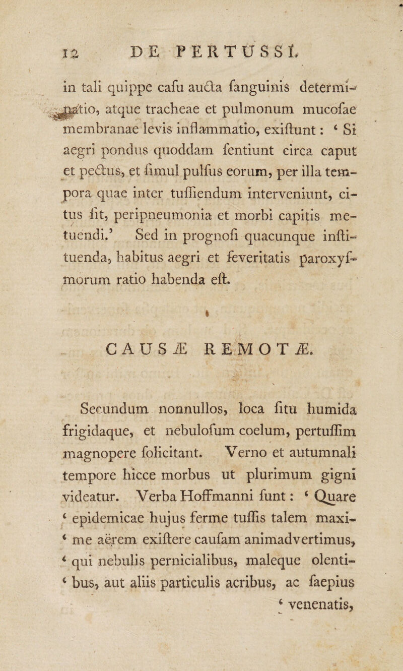 in tali quippe cafu au£ta fanguinis determi¬ natio, atque tracheae et pulmonum mucofae membranae levis inflammatio, exiftunt: £ Si aegri pondus quoddam fentiunt circa caput et ped:us, et iimul pulfus eorum, per illa tem¬ pora quae inter tufiiendum interveniunt, ci¬ tus iit, peripneumonia et morbi capitis me¬ tuendi.5 Sed in prognofi quacunque infti- tuenda, habitus aegri et feveritatis paroxyf- morum ratio habenda eft. i CAUSiE REMOTI, Secundum nonnullos, loca fitu humida frigidaque, et nebulofum coelum, pertuffim magnopere folicitant. Verno et autumnali tempore hicce morbus ut plurimum gigni videatur. Verba Hoffmanni funt: ‘ Quare £ epidemicae hujus ferme tuffis talem maxi- c me aerem exiftere caufam animadvertimus, * qui nebulis pernicialibus, maleque olenti- c bus, aut aliis particulis acribus, ac faepius £ venenatis,
