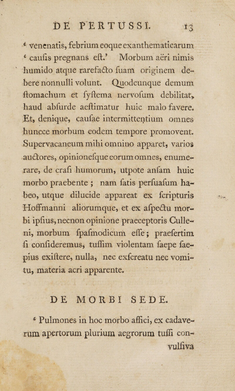 c caufis pregnans eftd Morbum aeri nimis humido atque rarefadto fuam originem de¬ bere nonnulli volunt. Quodcimque demum ftomachum et fyftema nervofum debilitat» haud abfurde aeftimatur huic malo favere. Et* denique* caufae intermittentium omnes huncce morbum eodem tempore promovent. Supervacaneum mihi omnino apparet* varios audtores, opinionefque eorum omnes* enume¬ rare, de crafi humorum, utpote anfam huic morbo praebente ; nam fatis perfuafum ha¬ beo, utque dilucide appareat ex feripturis Hoffmanni aliorumque, et ex afpedu mor« bi ipfms,necnon opinione praeceptoris Culle- ni, morbum fpafmodicum eflfe; praefertim fi confideremus, tuffim violentam faepe fae- pius exiltere, nulla, nec exfereatu nec vomi¬ tu, materia acri apparente. DE MORBI SEDE. 5 Pulmones in hoc morbo affici, ex cadave¬ rum apertorum plurium aegrorum tuffi con- vulfiva