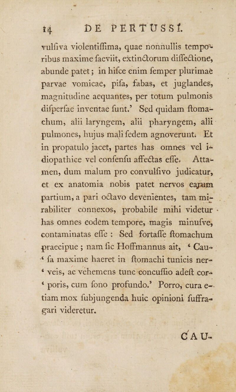 vulfiva violentiffima, quae nonnullis tempo^ ribus maxime faeviit, extindorum diffedione, abunde patet; in hilce enim femper plurimae parvae vomicae, pifa, fabas, et juglandes, magnitudine aequantes, per totum pulmonis difperfae inventae funt.’ Sed quidam ftoma¬ elium, alii laryngem, alii pharyngem, alii pulmones, hujus mali, fedem agnoverunt* Et in propatulo jacet, partes has omnes vel i- diopathiee vel confenfu affedfas effo Atta¬ men, dum malum pro convulfivo judicatur, et ex anatomia nobis patet nervos eajvum partium, a pari odavo devenientes, tam mi¬ rabiliter connexos, probabile mihi videtur has omnes eodem tempore, magis minufve, contaminatas effe : Sed fortaffe ftomachum praecipue ; nam fic Hoffmannus ait, 4 Cau** ■c fa maxime haeret in ftomachi tunicis ner- 6 veis, ac vehemens tunc concuffio adeft cor^ i poris, cum fono profundo.’ Porro, cura e-^ tiam mox fubjungenda huic opinioni fuflFra- gari videretur. C A U~