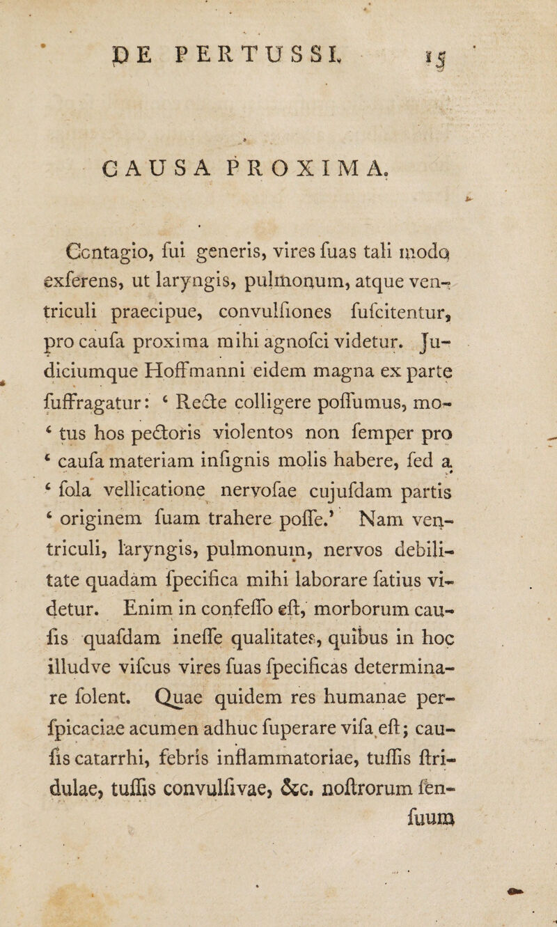 CAUSA PROXIMA. Contagio, fui generis, vires fuas tali modo exferens, ut lary ngis, pulmonum, atque ven¬ triculi praecipue, convulfiones fufcitentur, procaufa proxima mihi agnofci videtur. Ju¬ diciumque Hoffmanni eidem magna ex parte * fuffragatur: 4 Re£te colligere poffumus, mo- 4 tus hos pedtoris violentos non femper pro 4 caufa materiam infignis molis habere, fed x 4 fala vellicatione nervofae cujufdam partis 4 originem fuam trahere pofled Nam ven¬ triculi, laryngis, pulmonum, nervos debili¬ tate quadam fpecifica mihi laborare fatius vi¬ detur. Enim in confeffo eft, morborum cau- fis quafdam inefle qualitates, quibus in hoc illudve vifcus vires fuas fpecificas determina¬ re folent. Quae quidem res humanae per- fpicaciae acumen adhuc fuperare vifa eft; cau- fis catarrhi, febris inflammatoriae, tuflis Ari¬ dulae, tuffis convulflvae, &c. noftrorum fen- ' f\ *1 fuum