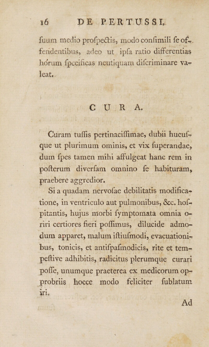 fiium medio profpe&is, modo confimili feof« feridentibus, adeo ut ipfa ratio differentias horum fpecificas neutiquam difcriminare va¬ leat, C U R A. Curam tuffis pertinaciffimae, dubii hucuf- que ut plurimum ominis, et vix fuperandae» dum fpes tamen mihi affulgeat hanc rem in poflerum diverfam omnino fe habituram» praebere aggredior. Si a quadam nervofae debilitatis modifica¬ tione, in ventriculo aut pulmonibus, &c. hof- pitantis, hujus morbi fymp tornat a omnia o- riri certiores fieri poffimus, dilucide admo¬ dum apparet, malum ifliufmodi, evacuationi¬ bus, tonicis, et antifpafinodicis, rite et tem- peftive adhibitis, radicitus plerumque curari poffe, unumque praeterea ex medicorum op¬ probriis hocce modo feliciter fublatum iri. Ad