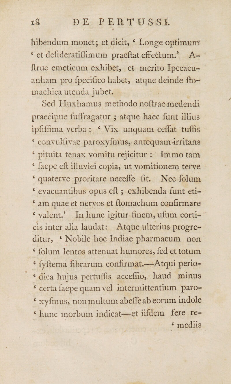 hibendum monet; et dicit, c Longe optimum c et defideratiffimum praeftat effedtum.’ A* ftruc emeticum exhibet, et merito Ipecacu- anham pro fpecifico habet, atque deinde fto- machica utenda jubet. Sed Huxhamus methodo noftrae medendi praecipue fufFragatur ; atque haec funt illius ipfiffima verba : c Vix unquam ceflat tuffis 4 convulfivae paroxyfmus, antequam-irritans 4 pituita tenax vomitu rejicitur : Imrao tam c faepe eft illuviei copia, ut vomitionem terve 4 quaterve proritare neceffe fit. Nec folum 4 evacuantibus opus eft ; exhibenda funt eti- 4 am quae et nervos et ftomachum confirmare 4 valent.’ In hunc igitur finem, ufum corti-» cis inter alia laudat: Atque ulterius progre¬ ditur, 4 Nobile hoc Indiae pharmacum non 4 folum lentos attenuat humores, fed et totum 4 fyftema fibrarum confirmat.—Atqui perio- 4 dica hujus pertuflis accefilo, haud minus 4 certa faepe quam vel intermittentium paro- 4 xyfmus, non multum abeffe ab eorum indole 4 hunc morbum indicat—et iifdem fere re» 4 mediis