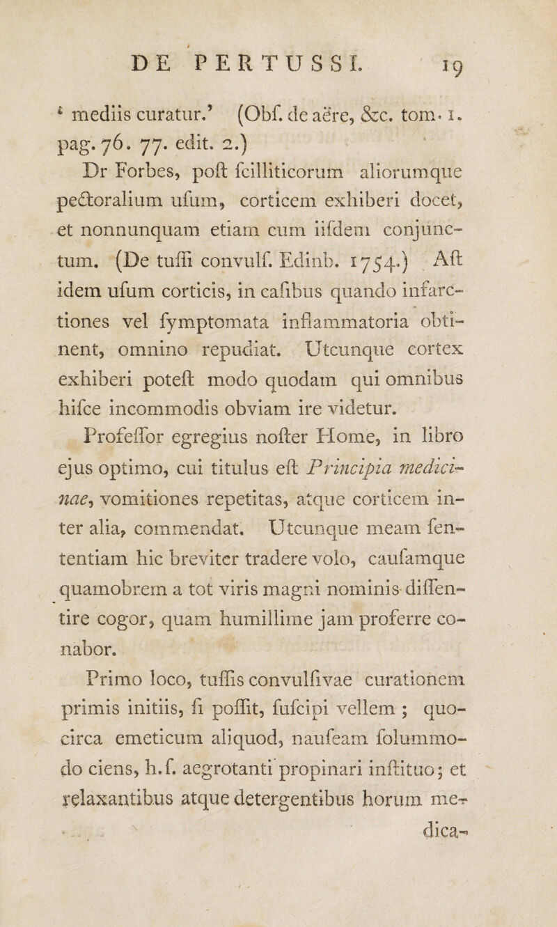 * mediis curatur.’ (Qbf. de aere, &c. tom* 1. pag. 76. 77. edit, 2.) Dr Forbes, poft fcilliticorum aliorum que pedoralium ufum, corticem exhiberi docet, et nonnunquam etiam cum iifdem conjunc¬ tum. (De tuffi convulf. Edinb. 1754*) Aft idem ufum corticis, in cafibus quando infarc- tiones vel fymptomata inflammatoria obti¬ nent, omnino repudiat. Utcunque cortex exhiberi poteft modo quodam qui omnibus hifce incommodis obviam ire videtur. Profeffor egregius nofter Home, in libro ejus optimo, cui titulus efl: Principia medici- nae, vomitiones repetitas, atque corticem in¬ ter alia, commendat. Utcunque meam fen- tentiam hic breviter tradere volo, caufamque quamobrem a tot viris magni nominis diffen- tire cogor, quam humillime jam proferre co¬ nabor. Primo loco, tuffis convulfivae curationem primis initiis, fi poffit, fufcipi vellem ; quo¬ circa emeticum aliquod, naufeam folummo- do ciens, h.f. aegrotanti propinari infatuo; et relaxantibus atque detergentibus horum me? dica-