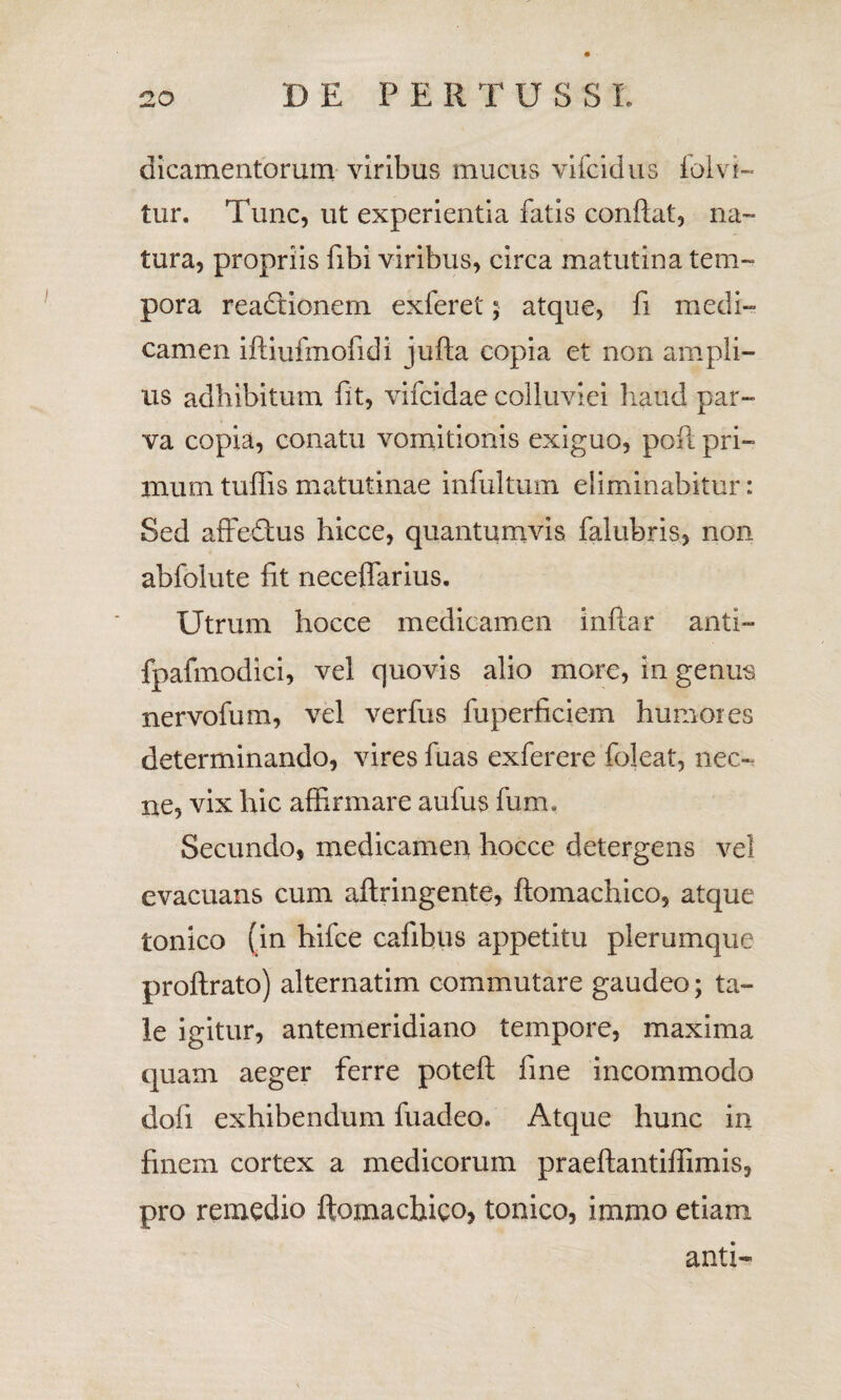 DE PE R TU S SL dicamentorum viribus mucus vifcidus folvi- tur. Tunc, ut experientia fatis conflat, na¬ tura, propriis fibi viribus, circa matutina tem¬ pora readtionem exferet; atque, fi medi¬ camen iftiufmofidi jufta copia et non ampli- us adhibitum fit, vifcidae colluviei haud par¬ va copia, conatu vomitionis exiguo, poft pri¬ mum tuflis matutinae infultum eliminabitur: Sed affedtus hicce, quantumvis falubris, non abfolute fit neceflarius. Utrum hocce medicam en infla r anti- fpafmodici, vel quovis alio more, in genus nervofum, vel verfus fuperficiem humores determinando, vires fuas exferere foleat, nec-, ne, vix hic affirmare aufus fum. Secundo, medicamen hocce detergens vel evacuans cum aftringente, ftomachico, atque tonico fin hifce cafibus appetitu plerumque proftrato) alternatim commutare gaudeo; ta¬ le igitur, antemeridiano tempore, maxima quam aeger ferre poteft fine incommodo dofi exhibendum fuadeo* Atque hunc in finem cortex a medicorum praeftantiffimis, pro remedio ftomachico, tonico, imrno etiam anti-