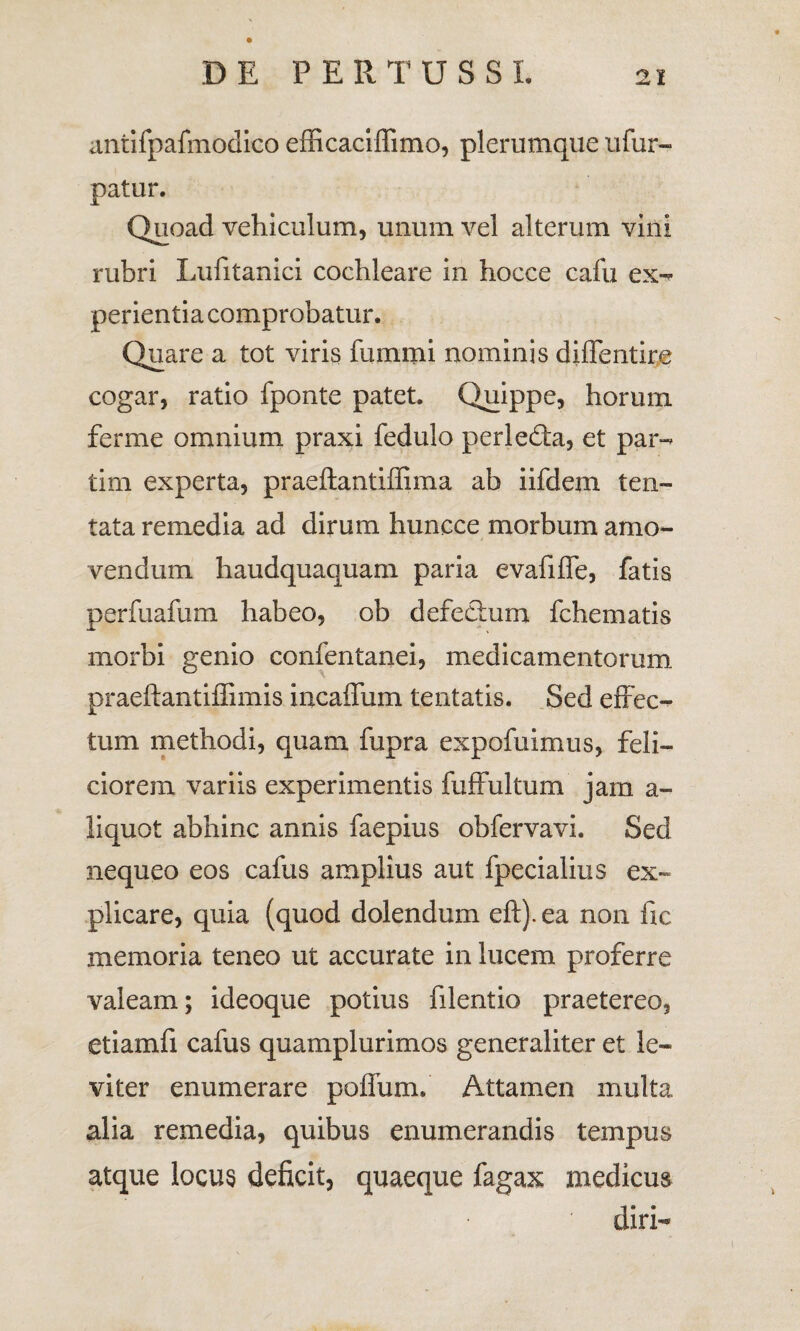 antifpafmodico efficaciffimo, plerumque ufur- patur. Quoad vehiculum, unum vel alterum vini rubri Lufitanici cochleare in hocce cafu ex- perientia comprobatur. Quare a tot viris fummi nominis diffentire cogar, ratio fponte patet. Quippe, horum ferme omnium praxi fedulo perledta, et par- tim experta, praeflantiffima ab iifdem ten- tata remedia ad dirum huncce morbum amo¬ vendum haudquaquam paria evafiffe, fatis perfuafum habeo, ob defectum fchematis morbi genio confentanei, medicamentorum praeftantiffimis incaffum tentatis. Sed effec¬ tum methodi, quam fupra expofuimus, feli¬ ciorem variis experimentis fuffultum jam a- liquot abhinc annis faepius obfervavi. Sed nequeo eos cafus amplius aut fpecialius ex¬ plicare, quia (quod dolendum eft). ea non fic memoria teneo ut accurate in lucem proferre valeam; ideoque potius filentio praetereo, etiamfi cafus quamplurimos generaliter et le¬ viter enumerare poffum. Attamen multa alia remedia, quibus enumerandis tempus atque locus deficit, quaeque fagax medicus diri-