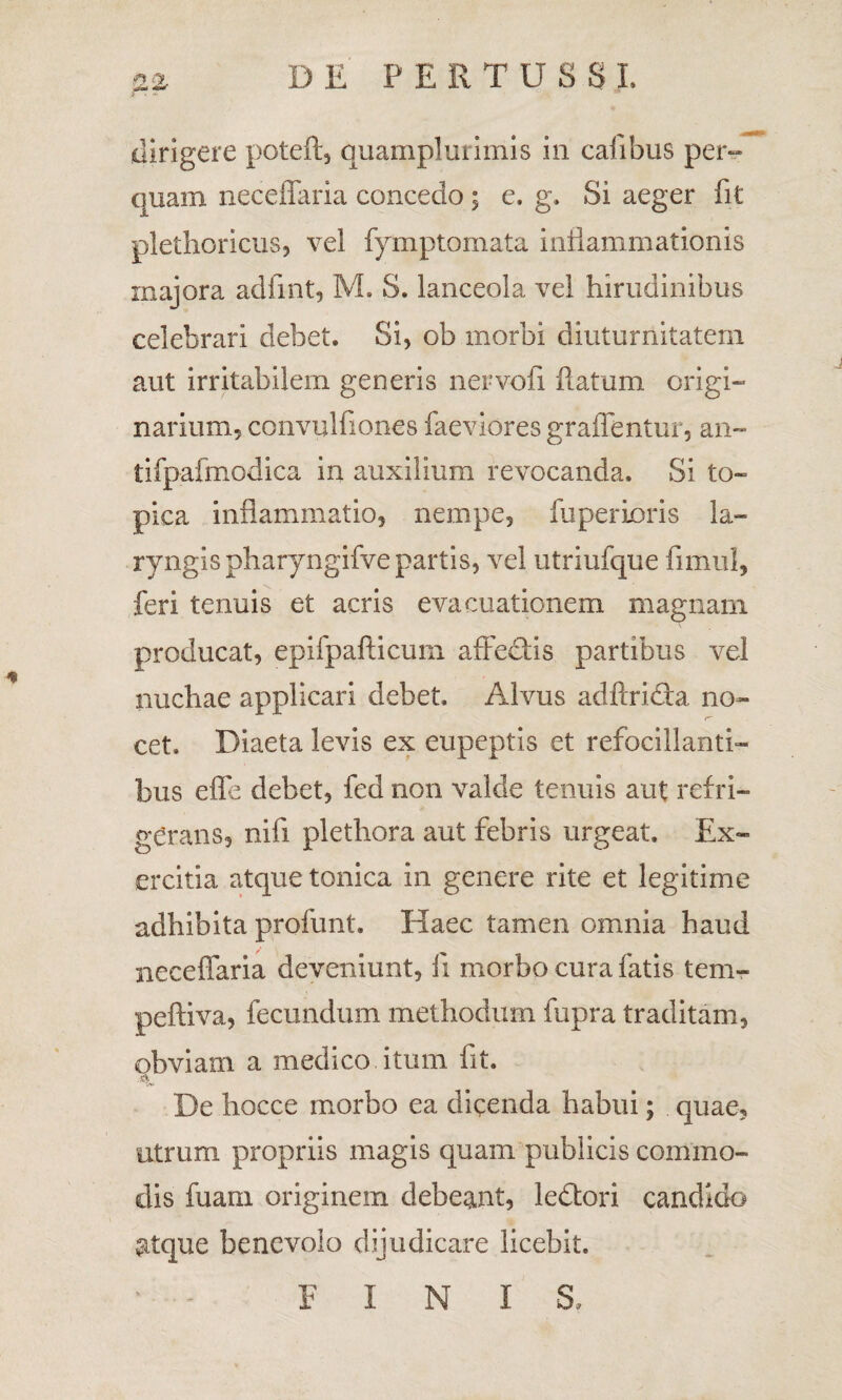 dirigere poteft, quamplurimis in cafibus per¬ quam neceffaria concedo ; e. g. Si aeger fit plethoricus, vel fymptomata inflammationis majora adfint, M. S. lanceola vel hirudinibus celebrari debet. Si, ob morbi diuturnitatem aut irritabilem generis nervofi flatum origi¬ narium, convulfiones faeviores graffentur, an- tifpafmodica in auxilium revocanda. Si to~ pica inflammatio, nempe, fuperioris la¬ ryngis pharyngifve partis, vel utriufque limul, feri tenuis et acris evacuationem magnam producat, epifpafticum affectis partibus vel nuchae applicari debet. Alvus adftridta no¬ cet. Diaeta levis ex eupeptis et refocillanti- bus effe debet, fed non valde tenuis aut refri¬ gerans, nifi plethora aut febris urgeat. Ex¬ ercitia atque tonica in genere rite et legitime adhibita profunt. Haec tamen omnia haud neceffaria deveniunt, fi morbo cura fatis tem- peftiva, fecundum methodum fupra traditam, obviam a medico itum fit. De hocce morbo ea dicenda habui; quae, utrum propriis magis quam publicis commo¬ dis fuam originem debeant, ledtori candido atque benevolo dijudicare licebit. FINI S.