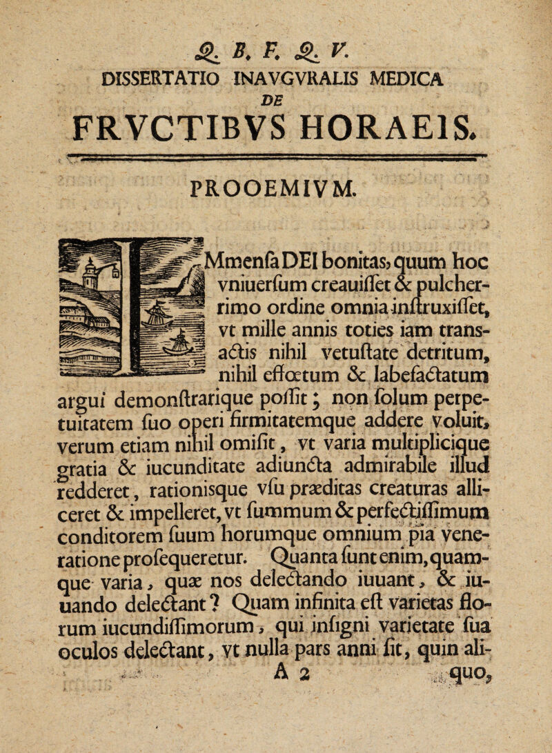 B, F. V. DISSERTATIO INAVGVRALIS MEDICA DE FRVCTIBVS HORAEIS. PROOEMIVM. MmenfaDEI bonitas? quum hoc vniuerfum creauiflet & pulcher¬ rimo ordine omnia inftruxiffet, vt mille annis toties iam trans- aCtis nihil vetuftate detritum, nihil effatum & labefactatum argui demonftrarique poifft; non folum perpe¬ tuitatem fuo operi firmitatemque addere voluit, verum etiam nihil omifit, vt varia multiplicique gratia & iucunditate adi unda admirabile illud redderet, rationisque vfu praeditas creaturas alli¬ ceret & impelleret, vt fummum & perfedjflimum conditorem fuum horumque omnium pia vene¬ ratione profequeretur. Qua ntafunt enim, quam¬ que varia, quae nos deleCtando iuuant, & iu- uando deleCtant ? Quam infinita eft varietas flo¬ rum iucundiffimorum, qui infigni varietate Tua oculos delectant, vt nulla pars anni fit, quin ali-